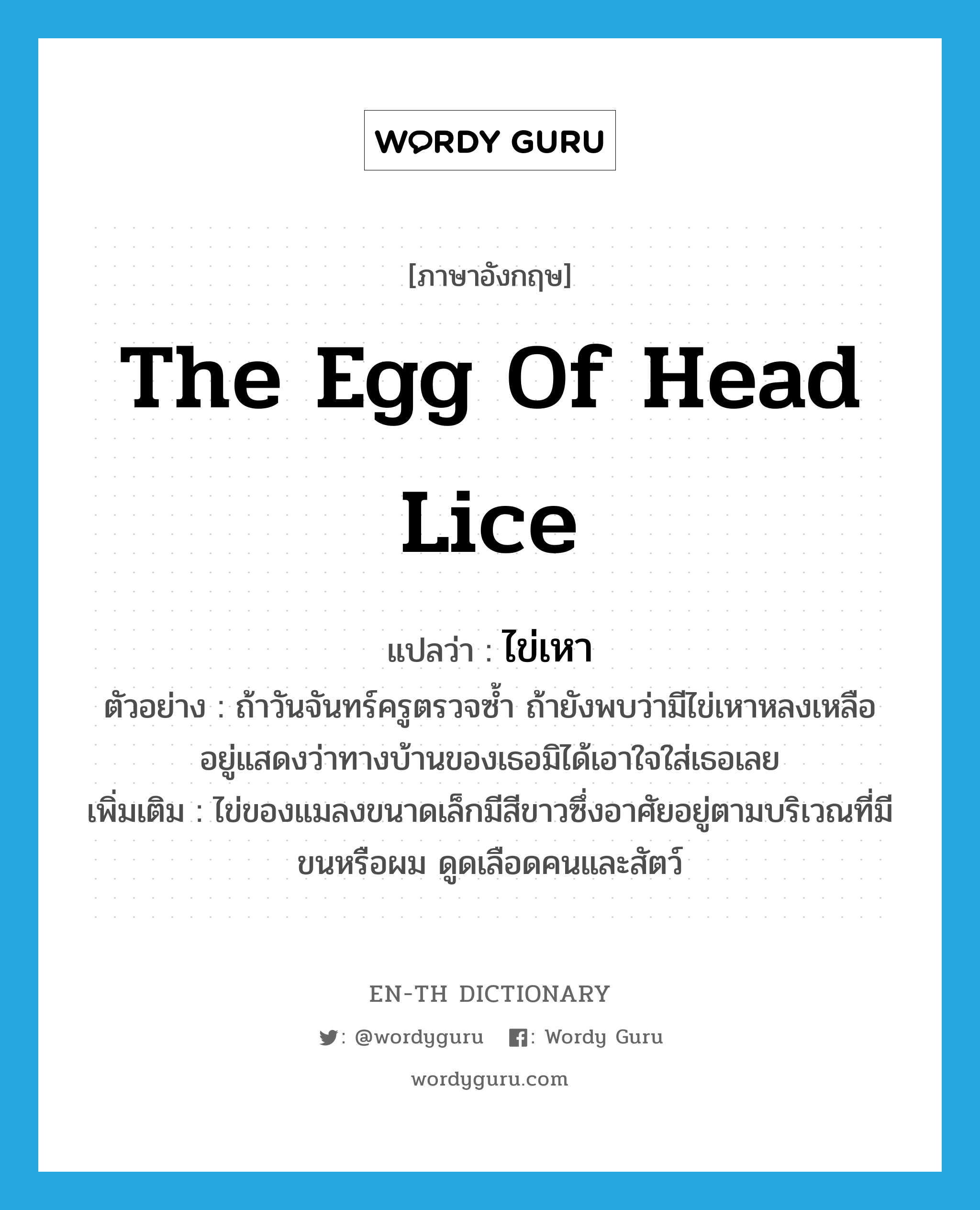 the egg of head lice แปลว่า?, คำศัพท์ภาษาอังกฤษ the egg of head lice แปลว่า ไข่เหา ประเภท N ตัวอย่าง ถ้าวันจันทร์ครูตรวจซ้ำ ถ้ายังพบว่ามีไข่เหาหลงเหลืออยู่แสดงว่าทางบ้านของเธอมิได้เอาใจใส่เธอเลย เพิ่มเติม ไข่ของแมลงขนาดเล็กมีสีขาวซึ่งอาศัยอยู่ตามบริเวณที่มีขนหรือผม ดูดเลือดคนและสัตว์ หมวด N