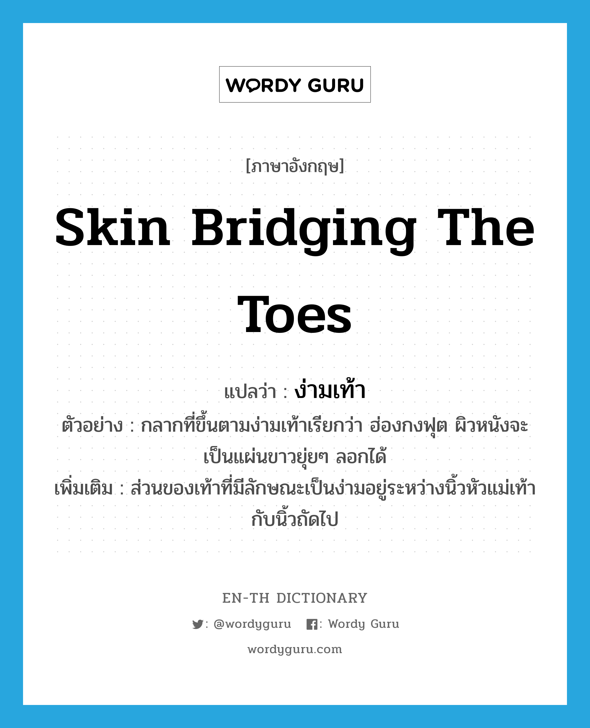 skin bridging the toes แปลว่า?, คำศัพท์ภาษาอังกฤษ skin bridging the toes แปลว่า ง่ามเท้า ประเภท N ตัวอย่าง กลากที่ขึ้นตามง่ามเท้าเรียกว่า ฮ่องกงฟุต ผิวหนังจะเป็นแผ่นขาวยุ่ยๆ ลอกได้ เพิ่มเติม ส่วนของเท้าที่มีลักษณะเป็นง่ามอยู่ระหว่างนิ้วหัวแม่เท้ากับนิ้วถัดไป หมวด N