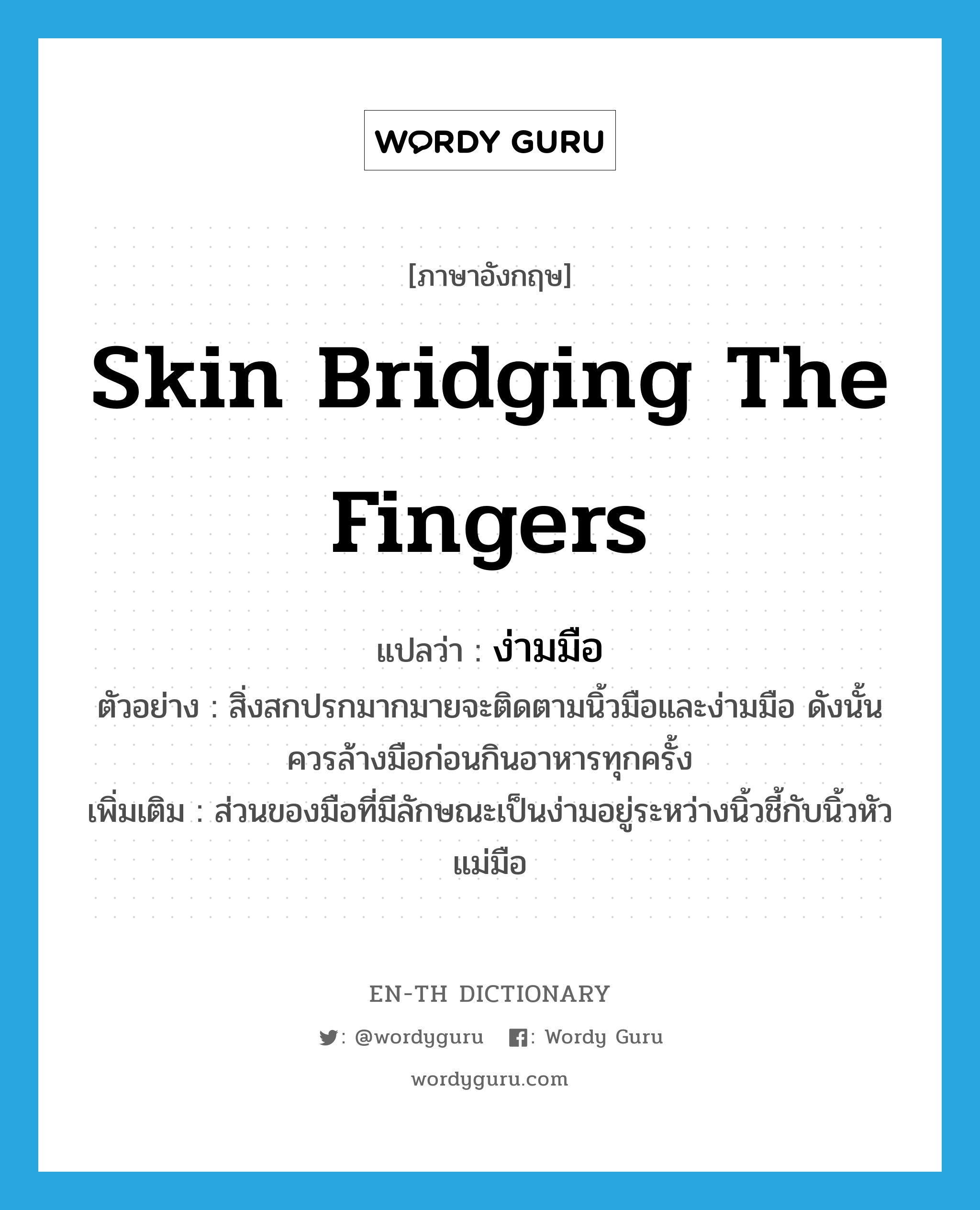 skin bridging the fingers แปลว่า?, คำศัพท์ภาษาอังกฤษ skin bridging the fingers แปลว่า ง่ามมือ ประเภท N ตัวอย่าง สิ่งสกปรกมากมายจะติดตามนิ้วมือและง่ามมือ ดังนั้นควรล้างมือก่อนกินอาหารทุกครั้ง เพิ่มเติม ส่วนของมือที่มีลักษณะเป็นง่ามอยู่ระหว่างนิ้วชี้กับนิ้วหัวแม่มือ หมวด N