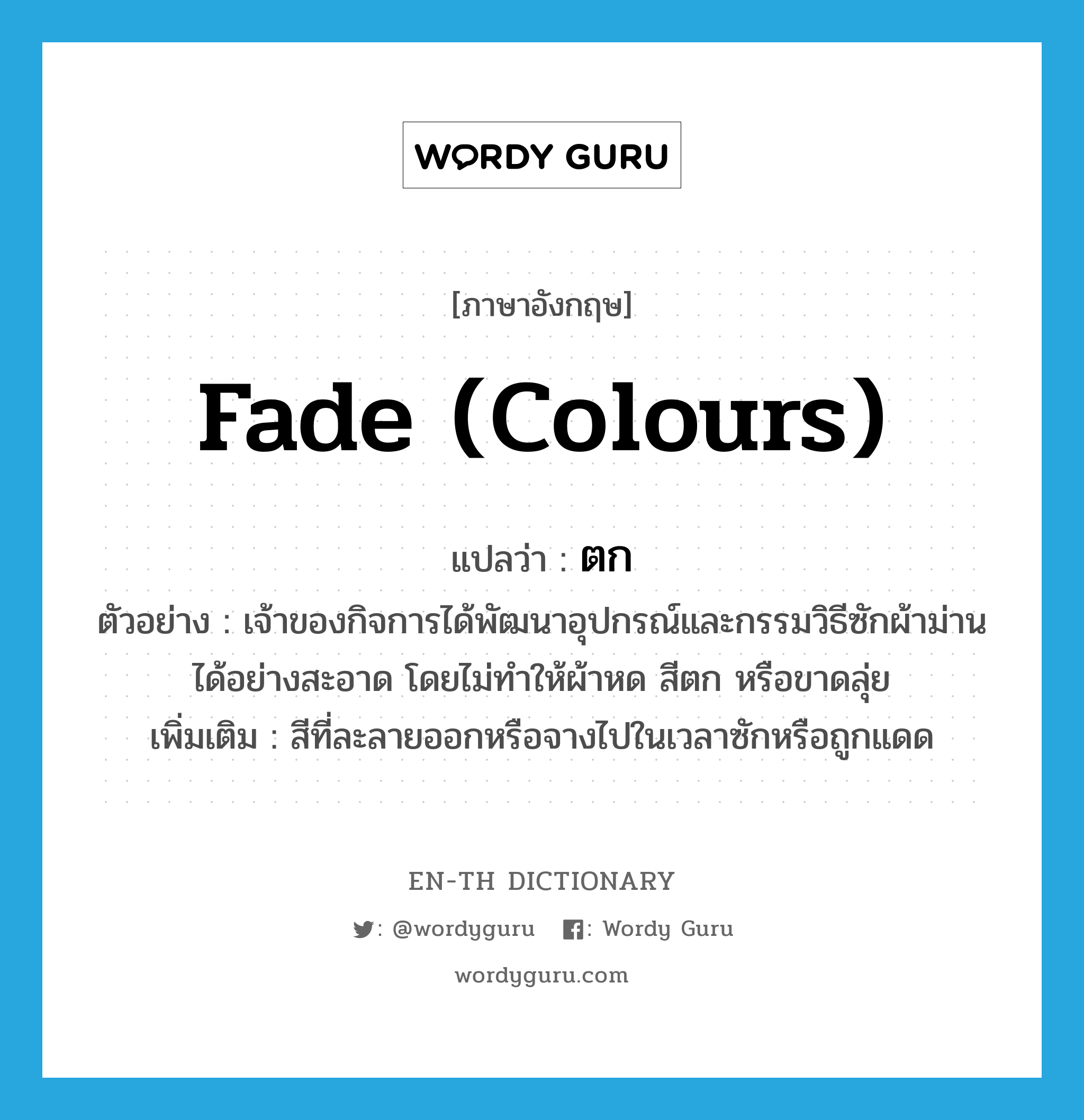 fade (colours) แปลว่า?, คำศัพท์ภาษาอังกฤษ fade (colours) แปลว่า ตก ประเภท V ตัวอย่าง เจ้าของกิจการได้พัฒนาอุปกรณ์และกรรมวิธีซักผ้าม่านได้อย่างสะอาด โดยไม่ทำให้ผ้าหด สีตก หรือขาดลุ่ย เพิ่มเติม สีที่ละลายออกหรือจางไปในเวลาซักหรือถูกแดด หมวด V
