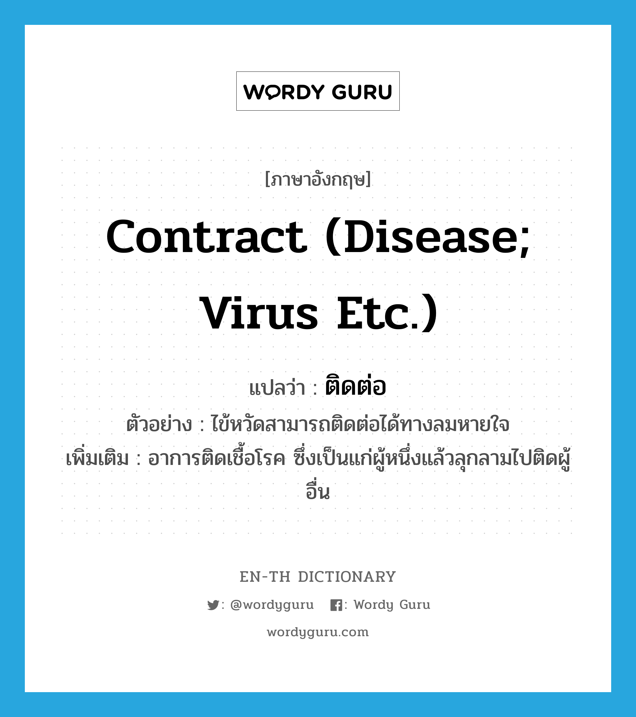 contract (disease; virus etc.) แปลว่า?, คำศัพท์ภาษาอังกฤษ contract (disease; virus etc.) แปลว่า ติดต่อ ประเภท V ตัวอย่าง ไข้หวัดสามารถติดต่อได้ทางลมหายใจ เพิ่มเติม อาการติดเชื้อโรค ซึ่งเป็นแก่ผู้หนึ่งแล้วลุกลามไปติดผู้อื่น หมวด V