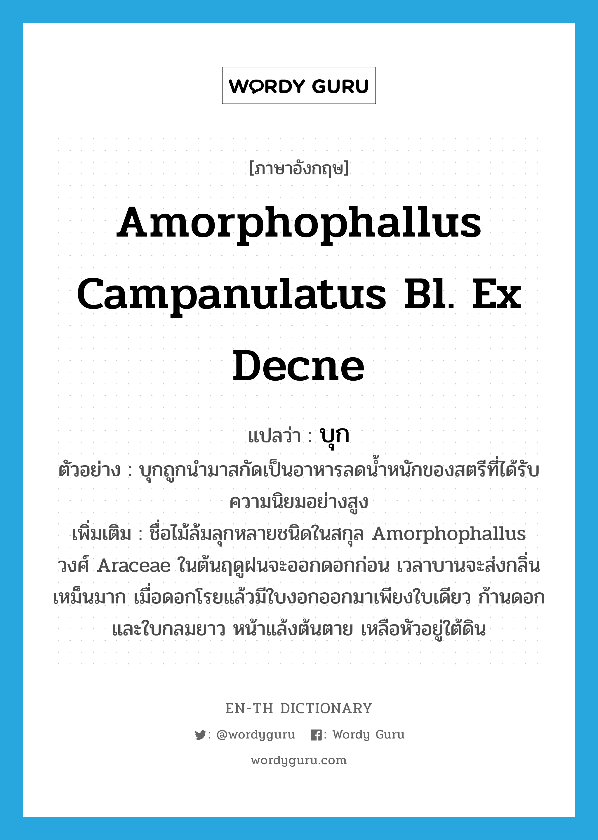 บุก ภาษาอังกฤษ?, คำศัพท์ภาษาอังกฤษ บุก แปลว่า Amorphophallus campanulatus Bl. ex Decne ประเภท N ตัวอย่าง บุกถูกนำมาสกัดเป็นอาหารลดน้ำหนักของสตรีที่ได้รับความนิยมอย่างสูง เพิ่มเติม ชื่อไม้ล้มลุกหลายชนิดในสกุล Amorphophallus วงศ์ Araceae ในต้นฤดูฝนจะออกดอกก่อน เวลาบานจะส่งกลิ่นเหม็นมาก เมื่อดอกโรยแล้วมีใบงอกออกมาเพียงใบเดียว ก้านดอกและใบกลมยาว หน้าแล้งต้นตาย เหลือหัวอยู่ใต้ดิน หมวด N