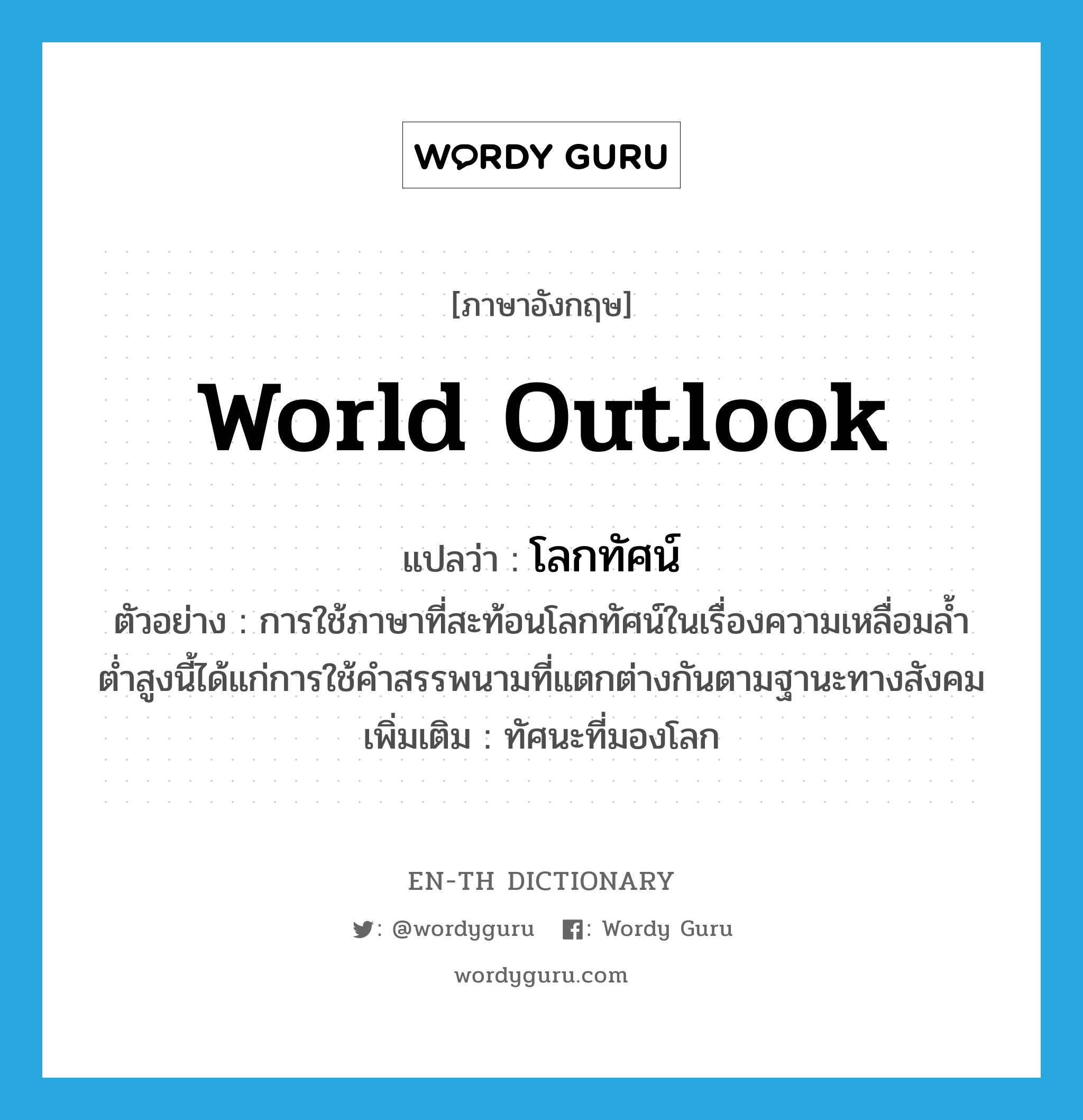 world outlook แปลว่า?, คำศัพท์ภาษาอังกฤษ world outlook แปลว่า โลกทัศน์ ประเภท N ตัวอย่าง การใช้ภาษาที่สะท้อนโลกทัศน์ในเรื่องความเหลื่อมล้ำต่ำสูงนี้ได้แก่การใช้คำสรรพนามที่แตกต่างกันตามฐานะทางสังคม เพิ่มเติม ทัศนะที่มองโลก หมวด N