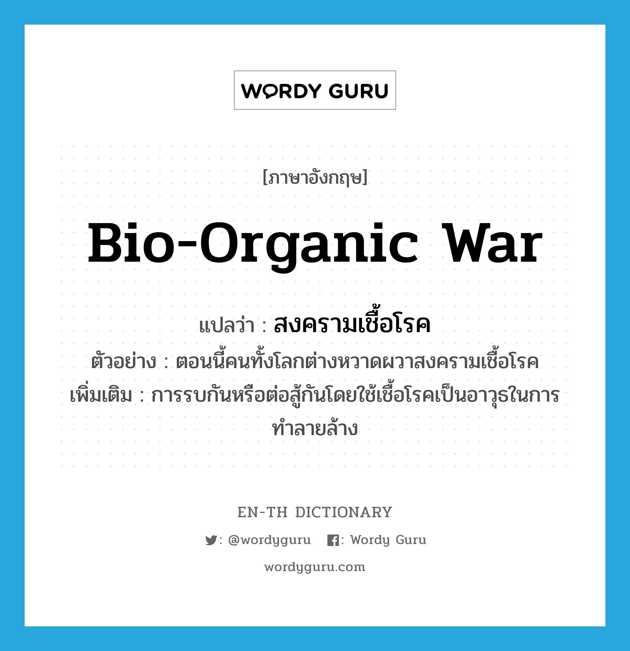 bio-organic war แปลว่า?, คำศัพท์ภาษาอังกฤษ bio-organic war แปลว่า สงครามเชื้อโรค ประเภท N ตัวอย่าง ตอนนี้คนทั้งโลกต่างหวาดผวาสงครามเชื้อโรค เพิ่มเติม การรบกันหรือต่อสู้กันโดยใช้เชื้อโรคเป็นอาวุธในการทำลายล้าง หมวด N
