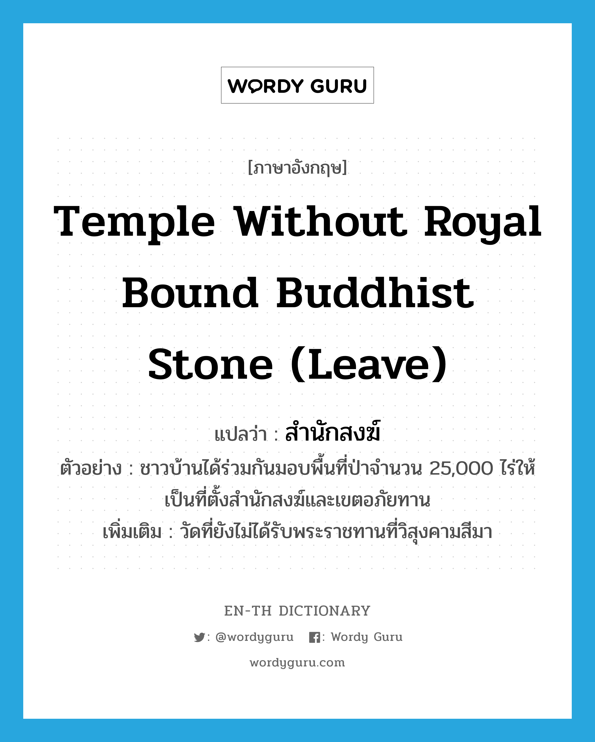 temple without royal bound Buddhist stone (leave) แปลว่า?, คำศัพท์ภาษาอังกฤษ temple without royal bound Buddhist stone (leave) แปลว่า สำนักสงฆ์ ประเภท N ตัวอย่าง ชาวบ้านได้ร่วมกันมอบพื้นที่ป่าจำนวน 25,000 ไร่ให้เป็นที่ตั้งสำนักสงฆ์และเขตอภัยทาน เพิ่มเติม วัดที่ยังไม่ได้รับพระราชทานที่วิสุงคามสีมา หมวด N