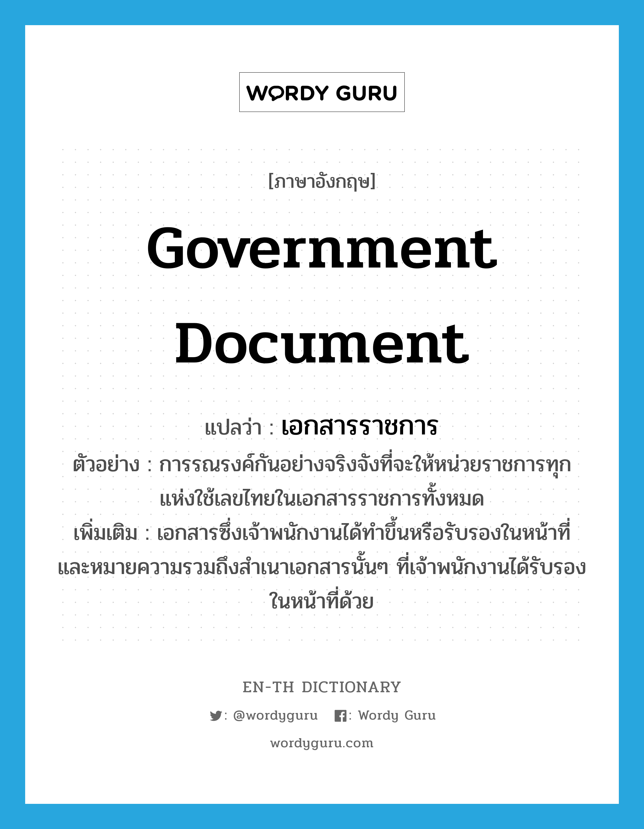 government document แปลว่า?, คำศัพท์ภาษาอังกฤษ government document แปลว่า เอกสารราชการ ประเภท N ตัวอย่าง การรณรงค์กันอย่างจริงจังที่จะให้หน่วยราชการทุกแห่งใช้เลขไทยในเอกสารราชการทั้งหมด เพิ่มเติม เอกสารซึ่งเจ้าพนักงานได้ทำขึ้นหรือรับรองในหน้าที่ และหมายความรวมถึงสำเนาเอกสารนั้นๆ ที่เจ้าพนักงานได้รับรองในหน้าที่ด้วย หมวด N