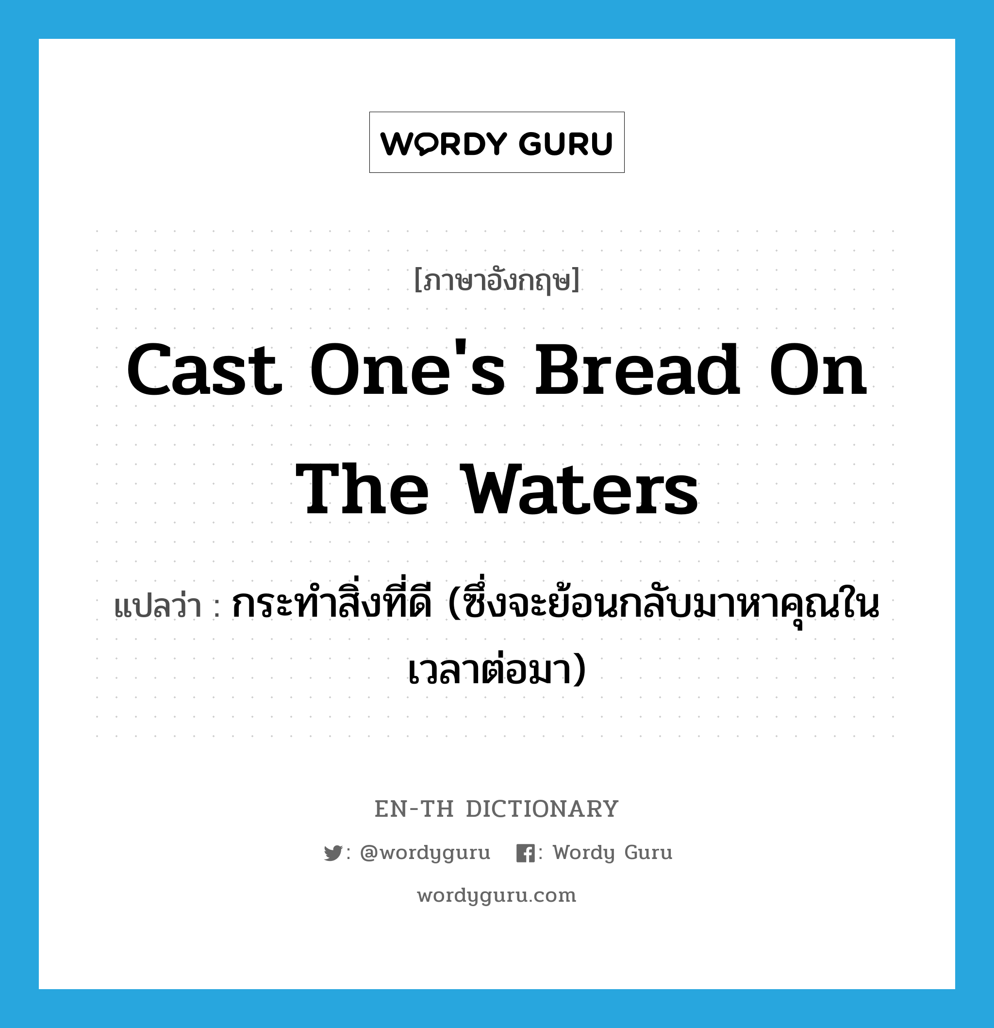 cast one's bread on the waters แปลว่า?, คำศัพท์ภาษาอังกฤษ cast one's bread on the waters แปลว่า กระทำสิ่งที่ดี (ซึ่งจะย้อนกลับมาหาคุณในเวลาต่อมา) ประเภท IDM หมวด IDM