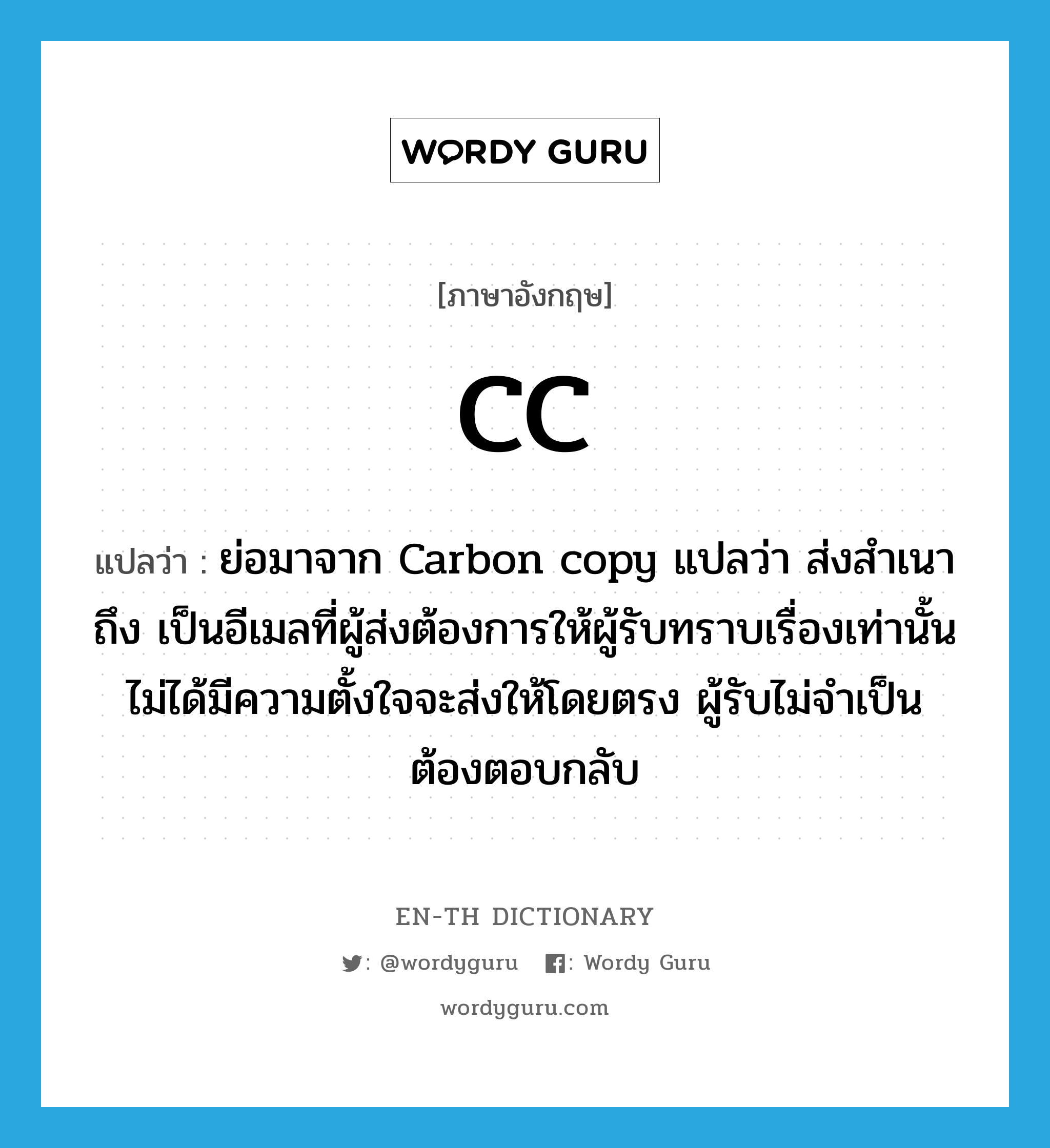 ย่อมาจาก Carbon copy แปลว่า ส่งสำเนาถึง เป็นอีเมลที่ผู้ส่งต้องการให้ผู้รับทราบเรื่องเท่านั้น ไม่ได้มีความตั้งใจจะส่งให้โดยตรง ผู้รับไม่จำเป็นต้องตอบกลับ ภาษาอังกฤษ?, คำศัพท์ภาษาอังกฤษ ย่อมาจาก Carbon copy แปลว่า ส่งสำเนาถึง เป็นอีเมลที่ผู้ส่งต้องการให้ผู้รับทราบเรื่องเท่านั้น ไม่ได้มีความตั้งใจจะส่งให้โดยตรง ผู้รับไม่จำเป็นต้องตอบกลับ แปลว่า CC ประเภท abbr หมวด abbr