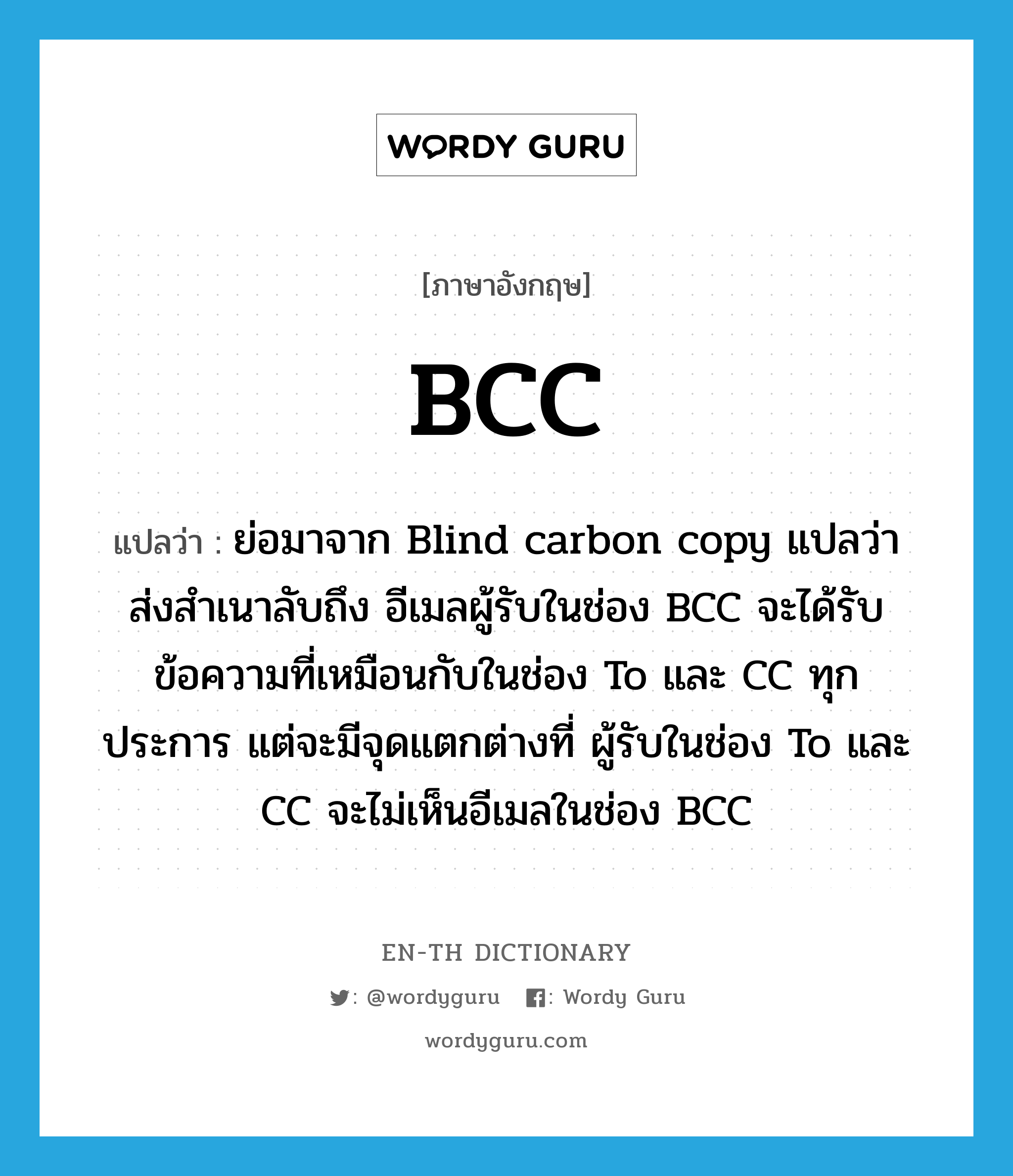 BCC แปลว่า? คำศัพท์ในกลุ่มประเภท abbr, คำศัพท์ภาษาอังกฤษ BCC แปลว่า ย่อมาจาก Blind carbon copy แปลว่า ส่งสำเนาลับถึง อีเมลผู้รับในช่อง BCC จะได้รับข้อความที่เหมือนกับในช่อง To และ CC ทุกประการ แต่จะมีจุดแตกต่างที่ ผู้รับในช่อง To และ CC จะไม่เห็นอีเมลในช่อง BCC ประเภท abbr หมวด abbr