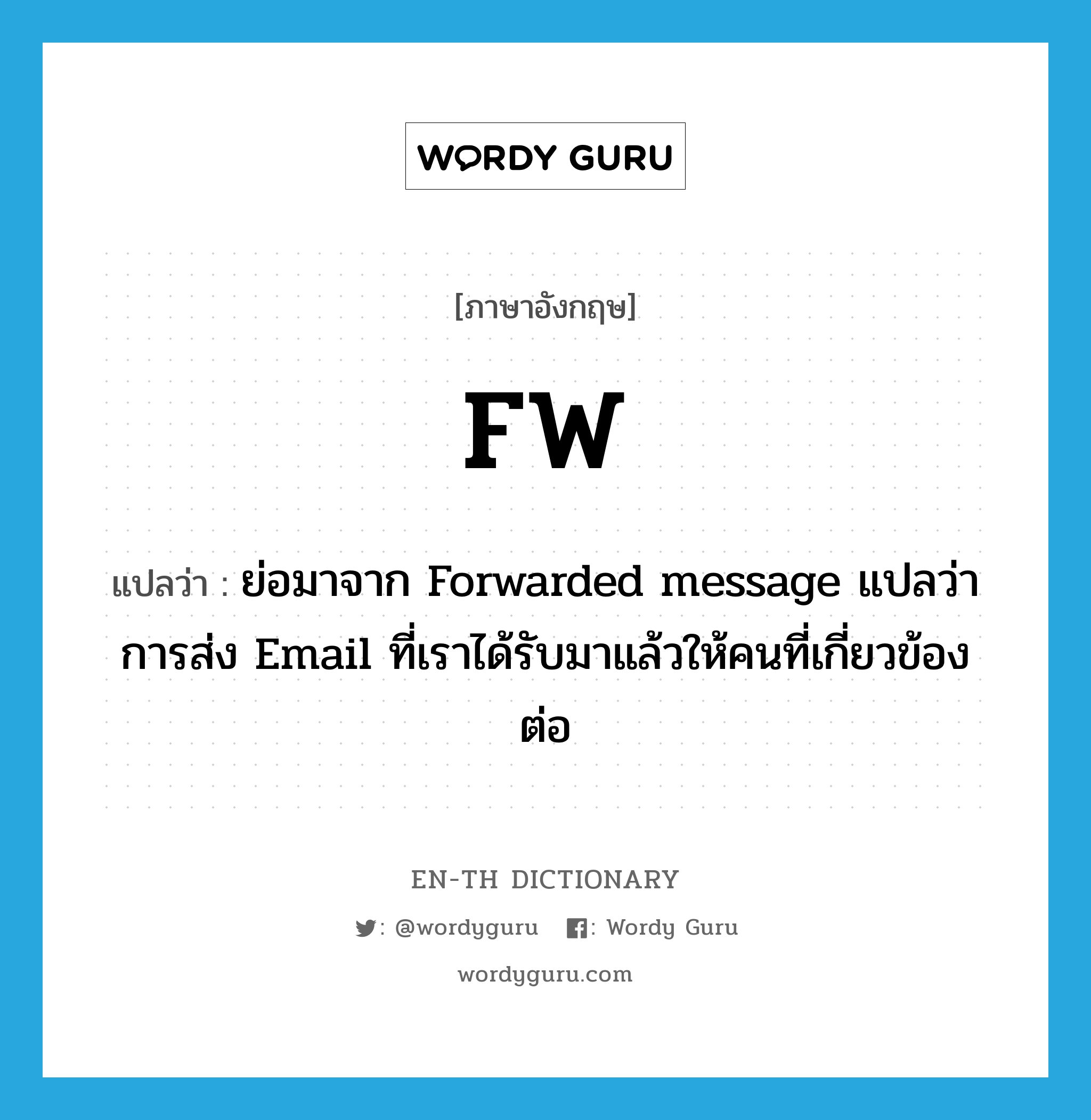 ย่อมาจาก Forwarded message แปลว่า การส่ง Email ที่เราได้รับมาแล้วให้คนที่เกี่ยวข้องต่อ ภาษาอังกฤษ?, คำศัพท์ภาษาอังกฤษ ย่อมาจาก Forwarded message แปลว่า การส่ง Email ที่เราได้รับมาแล้วให้คนที่เกี่ยวข้องต่อ แปลว่า FW ประเภท abbr หมวด abbr