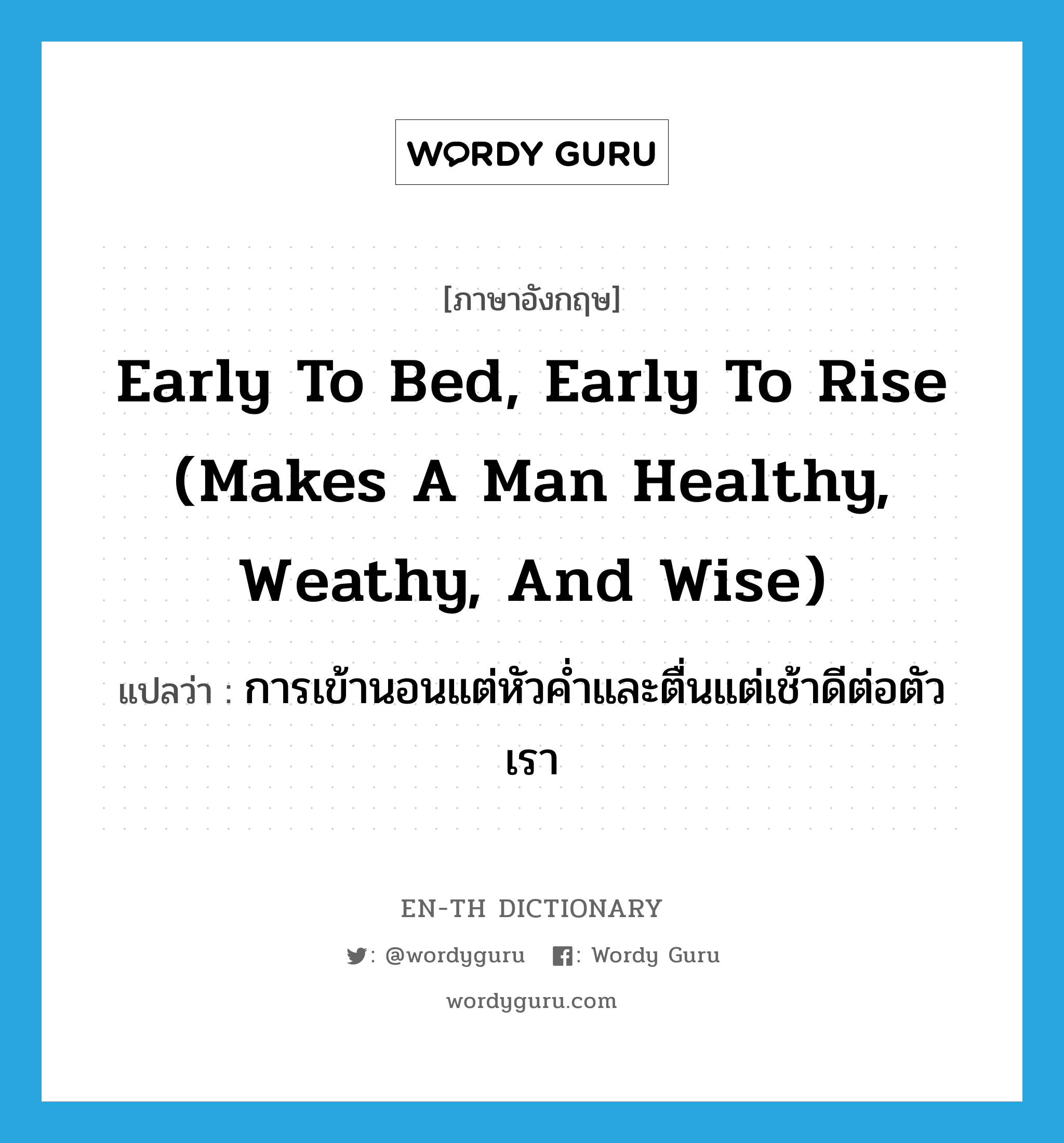 การเข้านอนแต่หัวค่ำและตื่นแต่เช้าดีต่อตัวเรา ภาษาอังกฤษ?, คำศัพท์ภาษาอังกฤษ การเข้านอนแต่หัวค่ำและตื่นแต่เช้าดีต่อตัวเรา แปลว่า Early to bed, early to rise (makes a man healthy, weathy, and wise) ประเภท IDM หมวด IDM