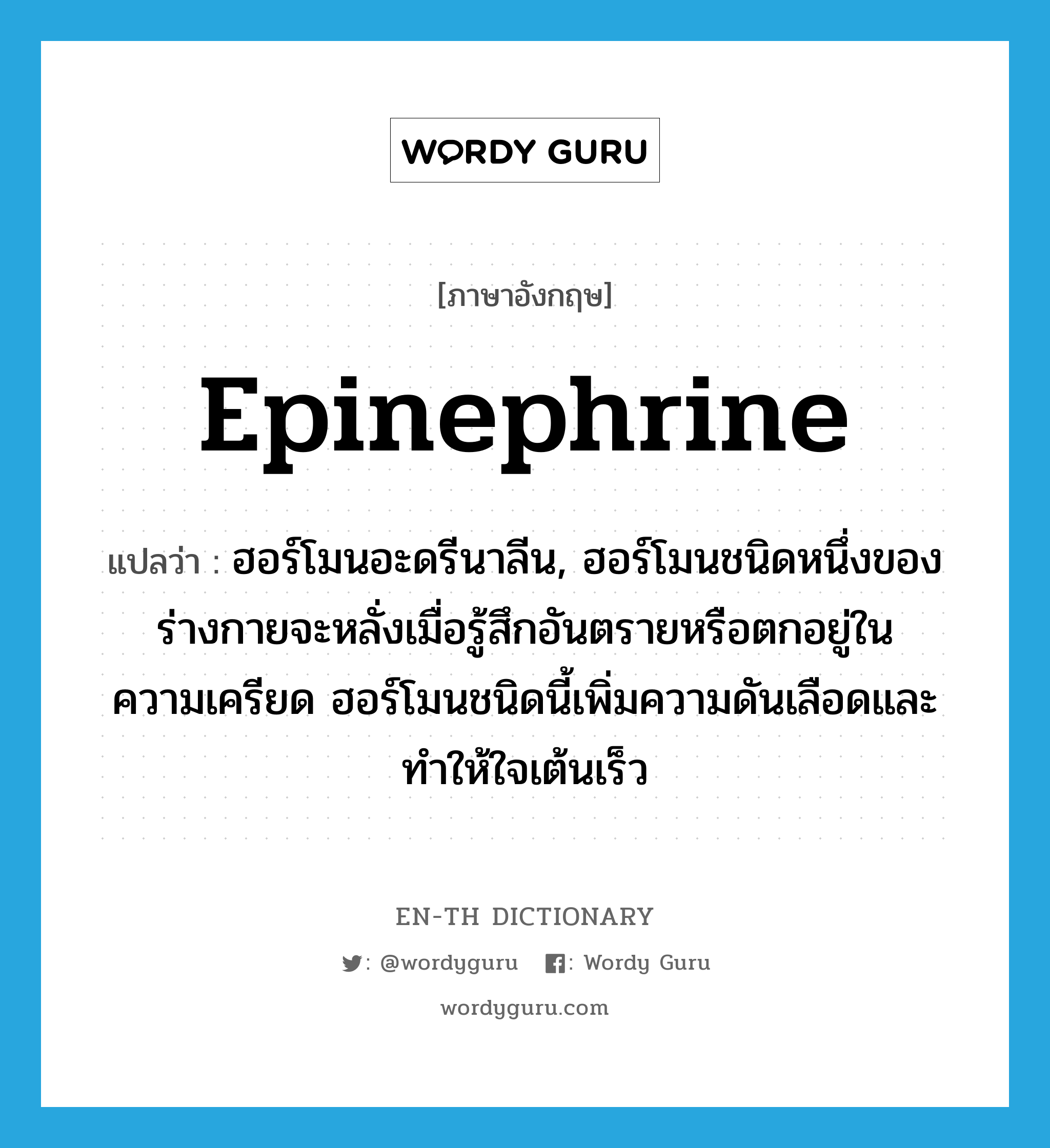 epinephrine แปลว่า?, คำศัพท์ภาษาอังกฤษ epinephrine แปลว่า ฮอร์โมนอะดรีนาลีน, ฮอร์โมนชนิดหนึ่งของร่างกายจะหลั่งเมื่อรู้สึกอันตรายหรือตกอยู่ในความเครียด ฮอร์โมนชนิดนี้เพิ่มความดันเลือดและทำให้ใจเต้นเร็ว ประเภท N หมวด N