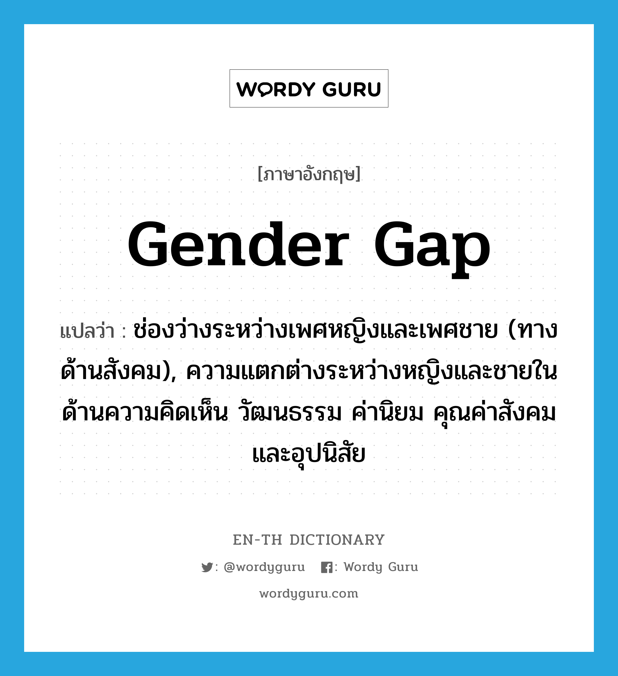 gender gap แปลว่า?, คำศัพท์ภาษาอังกฤษ gender gap แปลว่า ช่องว่างระหว่างเพศหญิงและเพศชาย (ทางด้านสังคม), ความแตกต่างระหว่างหญิงและชายในด้านความคิดเห็น วัฒนธรรม ค่านิยม คุณค่าสังคมและอุปนิสัย ประเภท N หมวด N