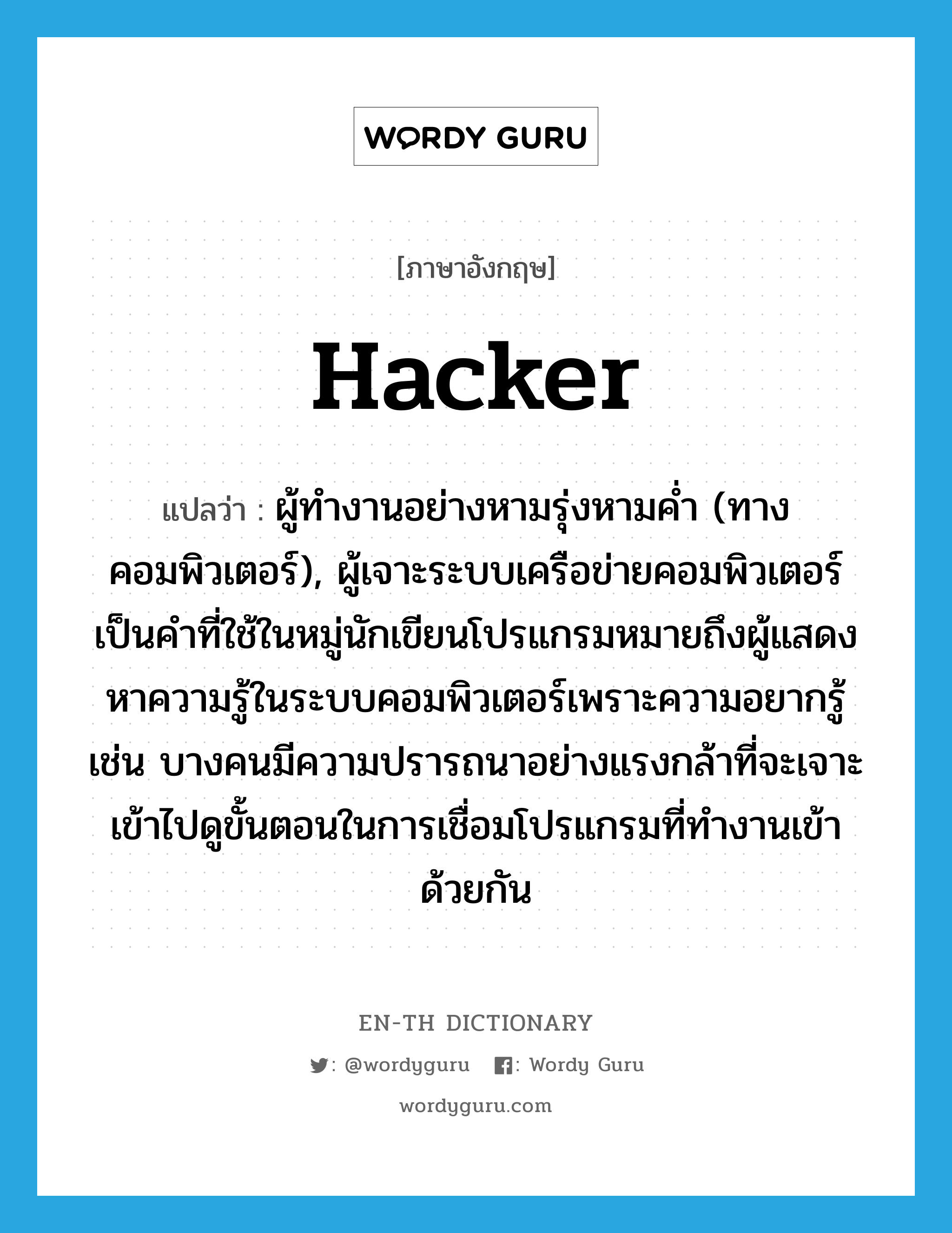 hacker แปลว่า?, คำศัพท์ภาษาอังกฤษ hacker แปลว่า ผู้ทำงานอย่างหามรุ่งหามค่ำ (ทางคอมพิวเตอร์), ผู้เจาะระบบเครือข่ายคอมพิวเตอร์ เป็นคำที่ใช้ในหมู่นักเขียนโปรแกรมหมายถึงผู้แสดงหาความรู้ในระบบคอมพิวเตอร์เพราะความอยากรู้ เช่น บางคนมีความปรารถนาอย่างแรงกล้าที่จะเจาะเข้าไปดูขั้นตอนในการเชื่อมโปรแกรมที่ทำงานเข้าด้วยกัน ประเภท N หมวด N