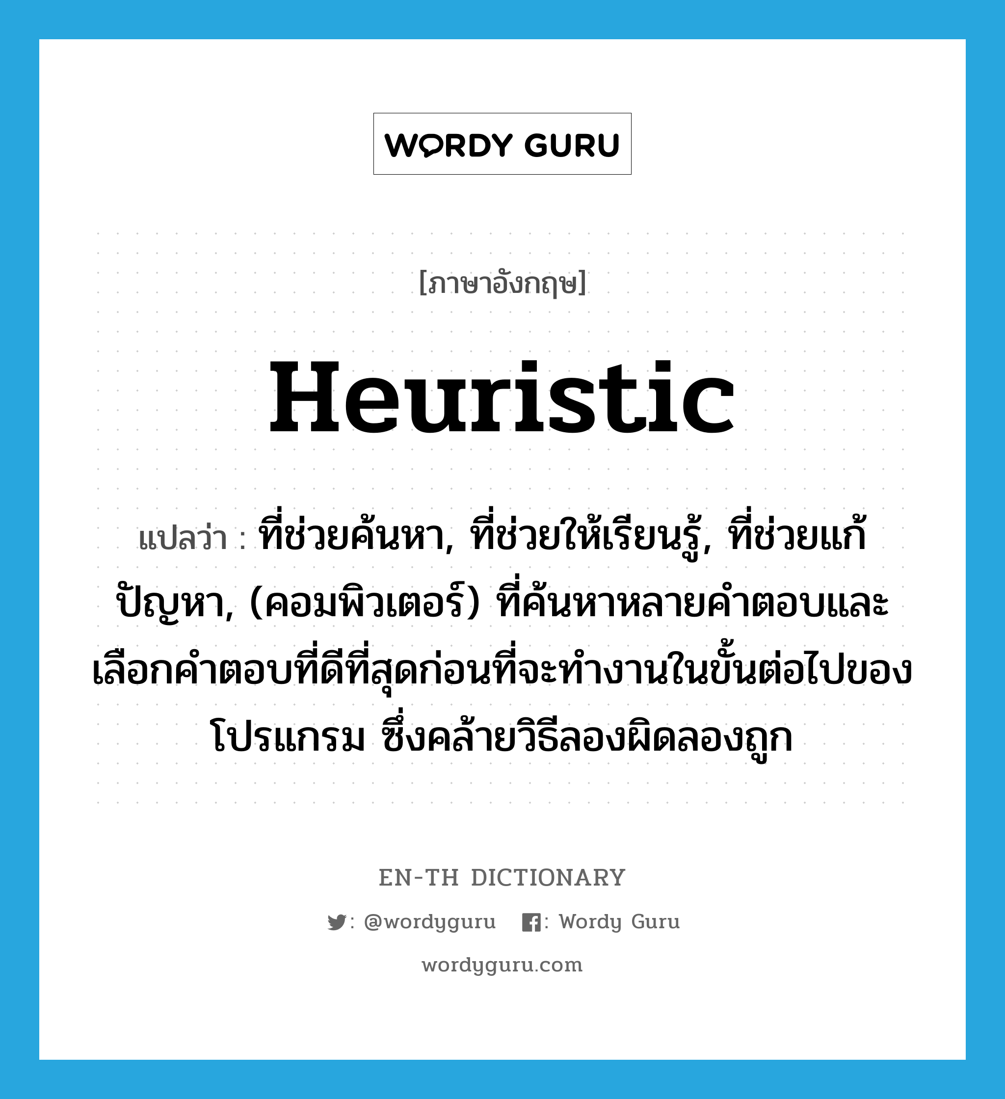 heuristic แปลว่า?, คำศัพท์ภาษาอังกฤษ heuristic แปลว่า ที่ช่วยค้นหา, ที่ช่วยให้เรียนรู้, ที่ช่วยแก้ปัญหา, (คอมพิวเตอร์) ที่ค้นหาหลายคำตอบและเลือกคำตอบที่ดีที่สุดก่อนที่จะทำงานในขั้นต่อไปของโปรแกรม ซึ่งคล้ายวิธีลองผิดลองถูก ประเภท ADV หมวด ADV