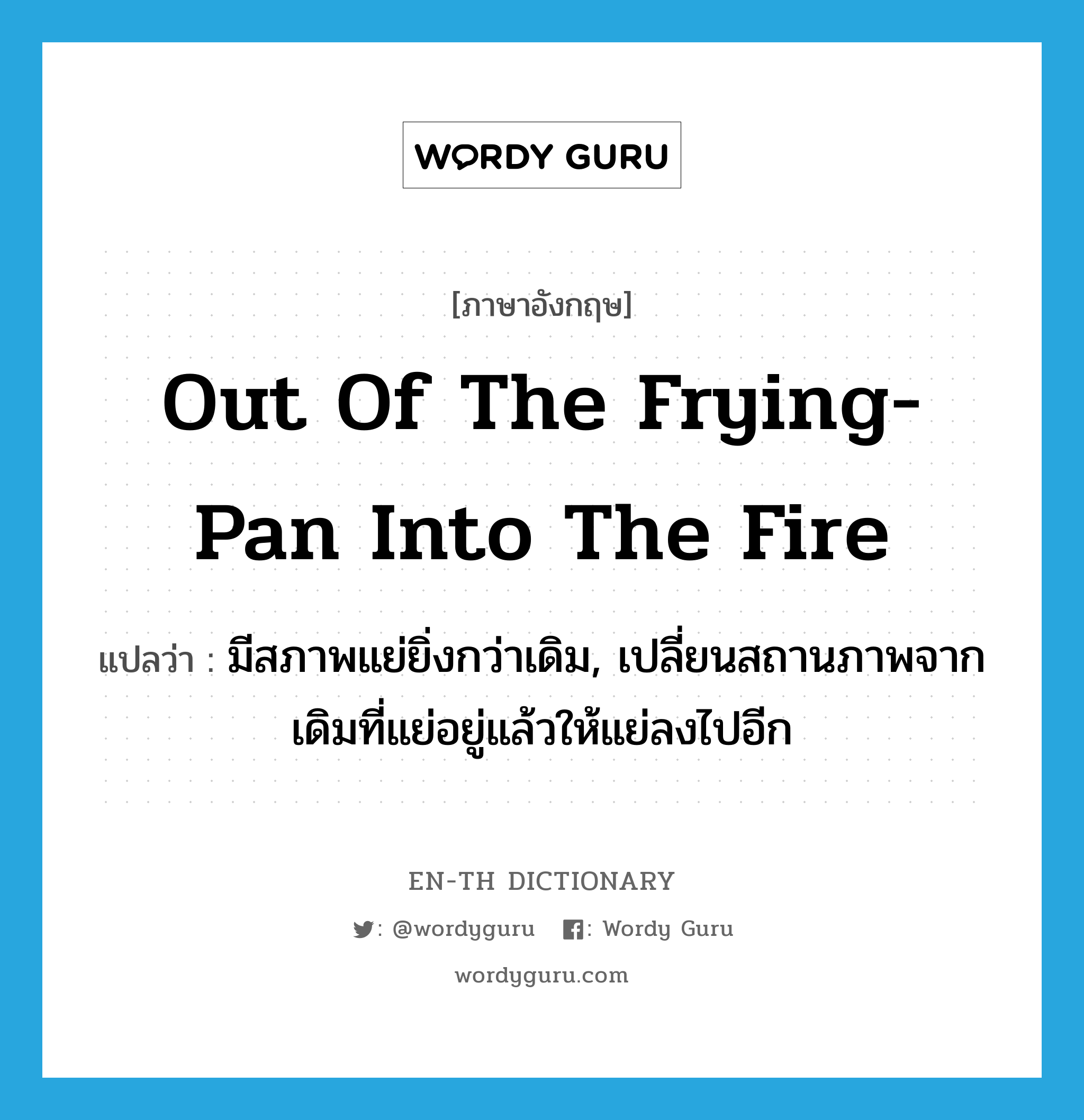 out of the frying-pan into the fire แปลว่า?, คำศัพท์ภาษาอังกฤษ out of the frying-pan into the fire แปลว่า มีสภาพแย่ยิ่งกว่าเดิม, เปลี่ยนสถานภาพจากเดิมที่แย่อยู่แล้วให้แย่ลงไปอีก ประเภท IDM หมวด IDM