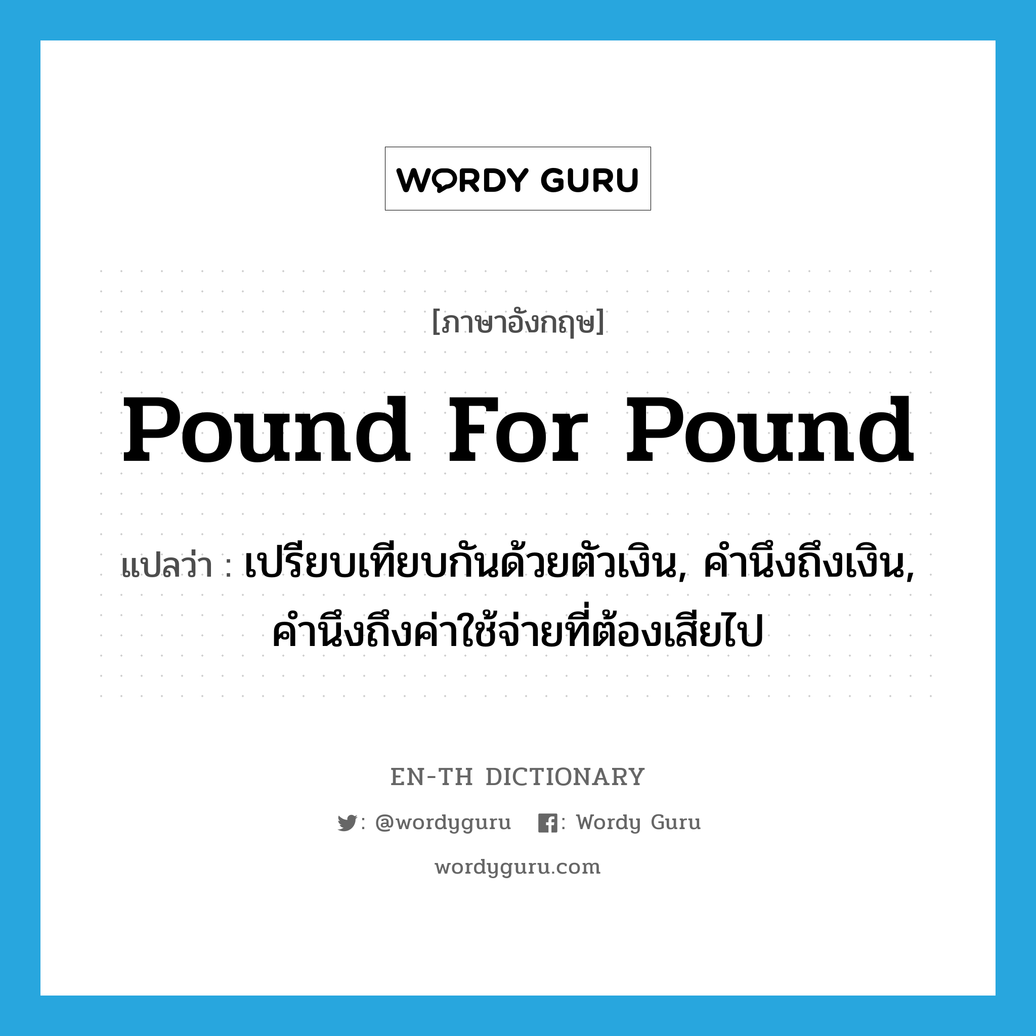 pound for pound แปลว่า?, คำศัพท์ภาษาอังกฤษ pound for pound แปลว่า เปรียบเทียบกันด้วยตัวเงิน, คำนึงถึงเงิน, คำนึงถึงค่าใช้จ่ายที่ต้องเสียไป ประเภท IDM หมวด IDM