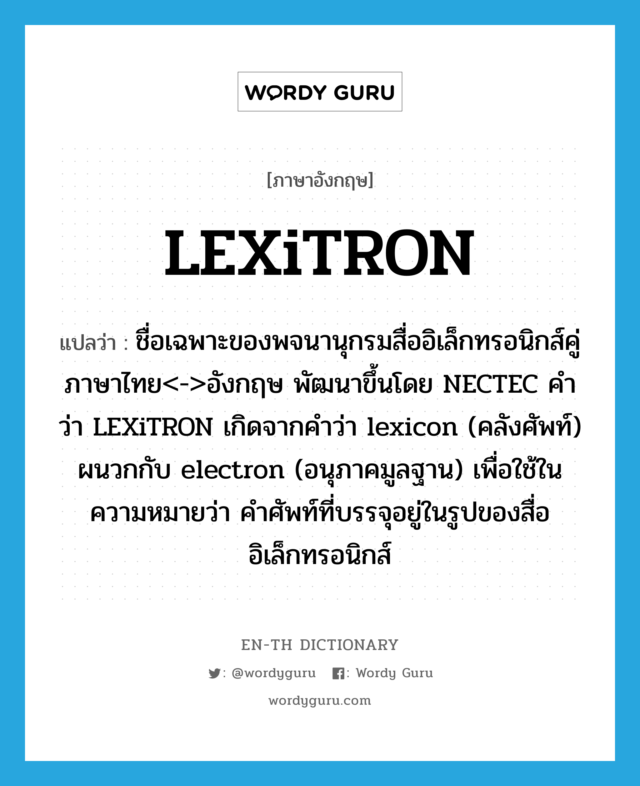 LEXiTRON แปลว่า?, คำศัพท์ภาษาอังกฤษ LEXiTRON แปลว่า ชื่อเฉพาะของพจนานุกรมสื่ออิเล็กทรอนิกส์คู่ภาษาไทย<->อังกฤษ พัฒนาขึ้นโดย NECTEC คำว่า LEXiTRON เกิดจากคำว่า lexicon (คลังศัพท์) ผนวกกับ electron (อนุภาคมูลฐาน) เพื่อใช้ในความหมายว่า คำศัพท์ที่บรรจุอยู่ในรูปของสื่ออิเล็กทรอนิกส์ ประเภท N หมวด N
