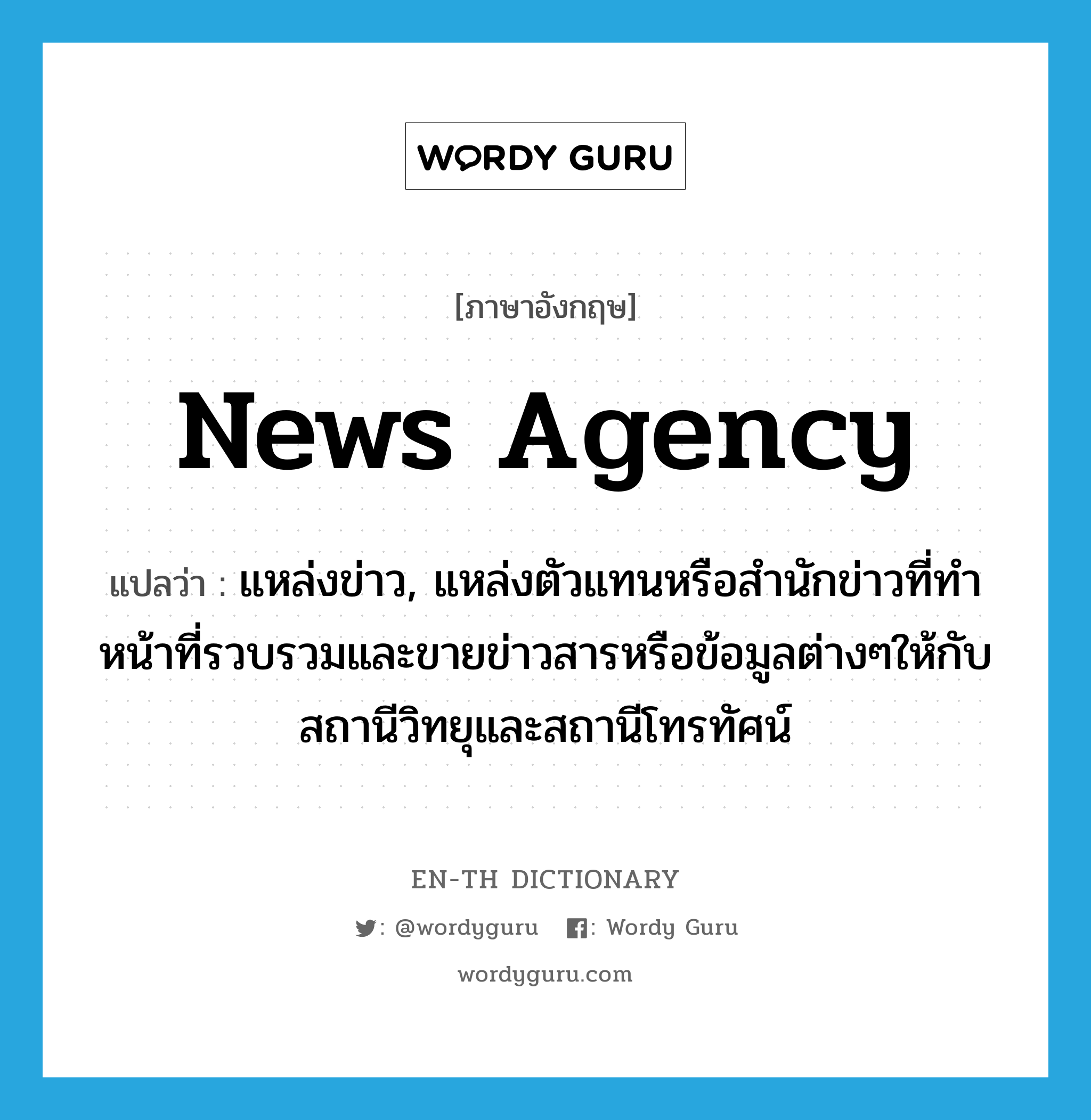 news agency แปลว่า?, คำศัพท์ภาษาอังกฤษ news agency แปลว่า แหล่งข่าว, แหล่งตัวแทนหรือสำนักข่าวที่ทำหน้าที่รวบรวมและขายข่าวสารหรือข้อมูลต่างๆให้กับสถานีวิทยุและสถานีโทรทัศน์ ประเภท N หมวด N