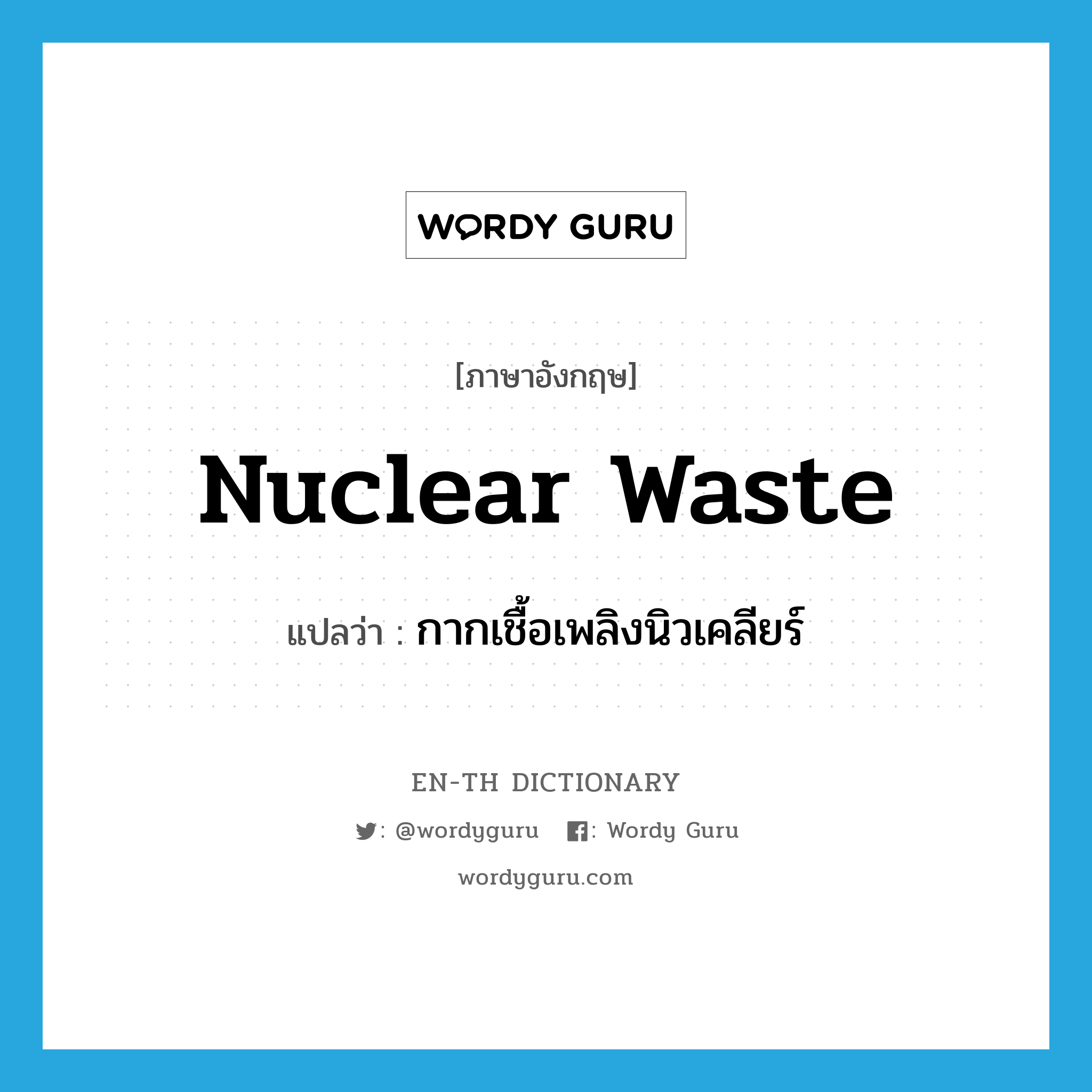 กากเชื้อเพลิงนิวเคลียร์ ภาษาอังกฤษ?, คำศัพท์ภาษาอังกฤษ กากเชื้อเพลิงนิวเคลียร์ แปลว่า nuclear waste ประเภท N หมวด N