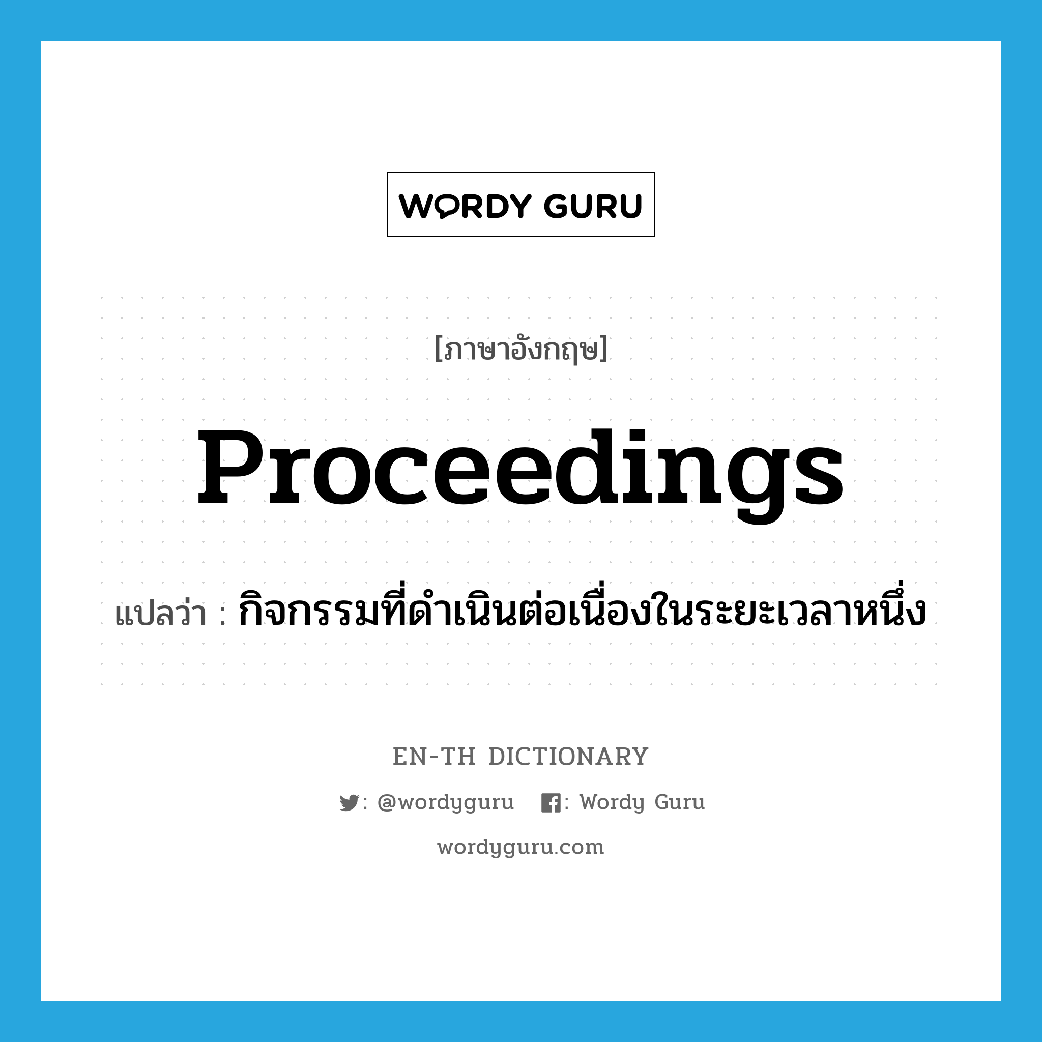 proceedings แปลว่า?, คำศัพท์ภาษาอังกฤษ proceedings แปลว่า กิจกรรมที่ดำเนินต่อเนื่องในระยะเวลาหนึ่ง ประเภท N หมวด N