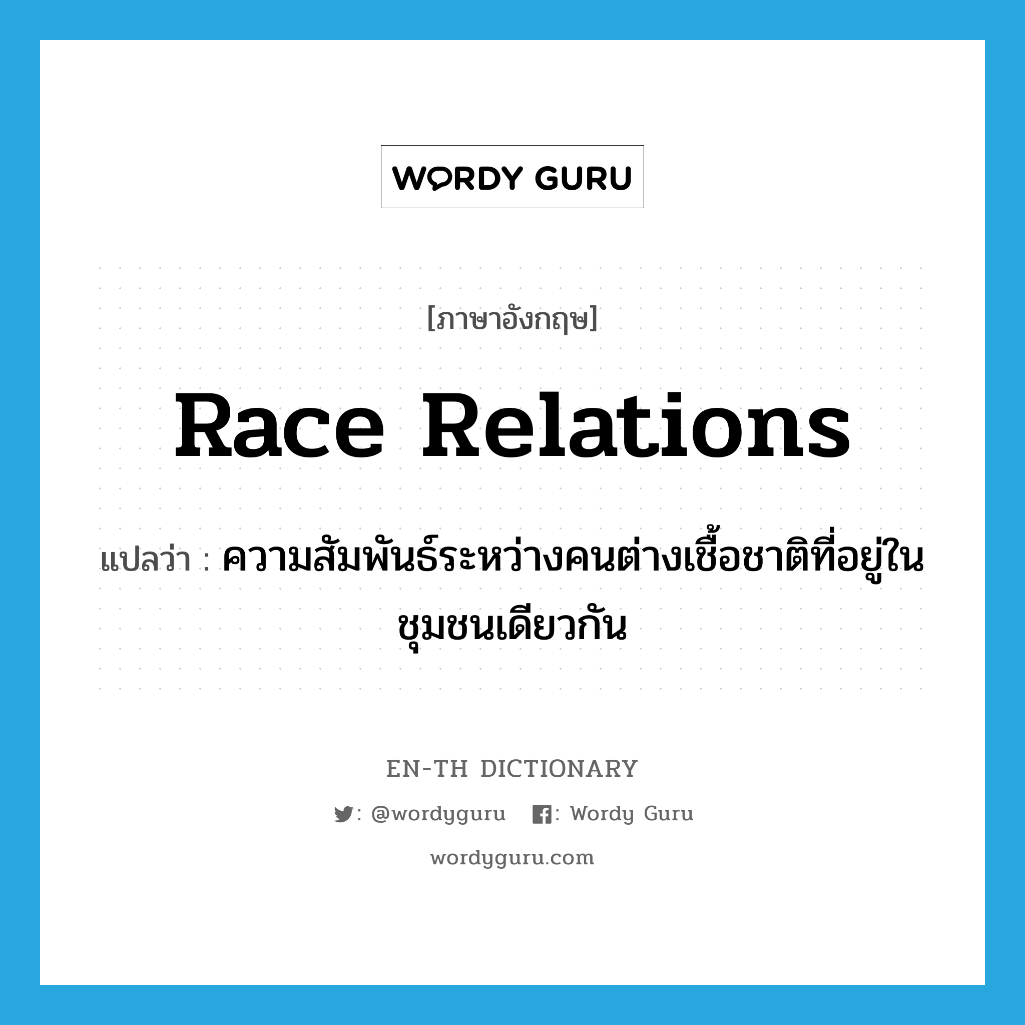 race relations แปลว่า?, คำศัพท์ภาษาอังกฤษ race relations แปลว่า ความสัมพันธ์ระหว่างคนต่างเชื้อชาติที่อยู่ในชุมชนเดียวกัน ประเภท N หมวด N