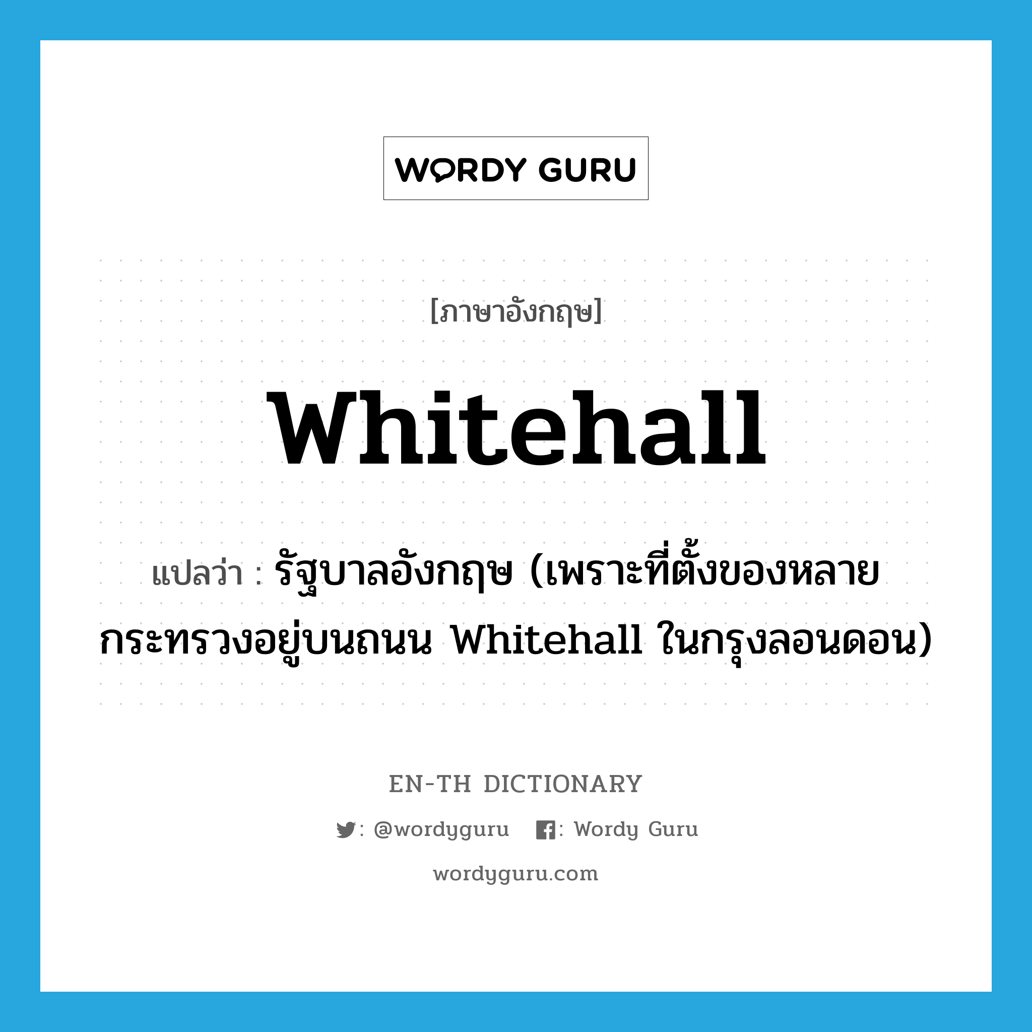 Whitehall แปลว่า?, คำศัพท์ภาษาอังกฤษ Whitehall แปลว่า รัฐบาลอังกฤษ (เพราะที่ตั้งของหลายกระทรวงอยู่บนถนน Whitehall ในกรุงลอนดอน) ประเภท N หมวด N
