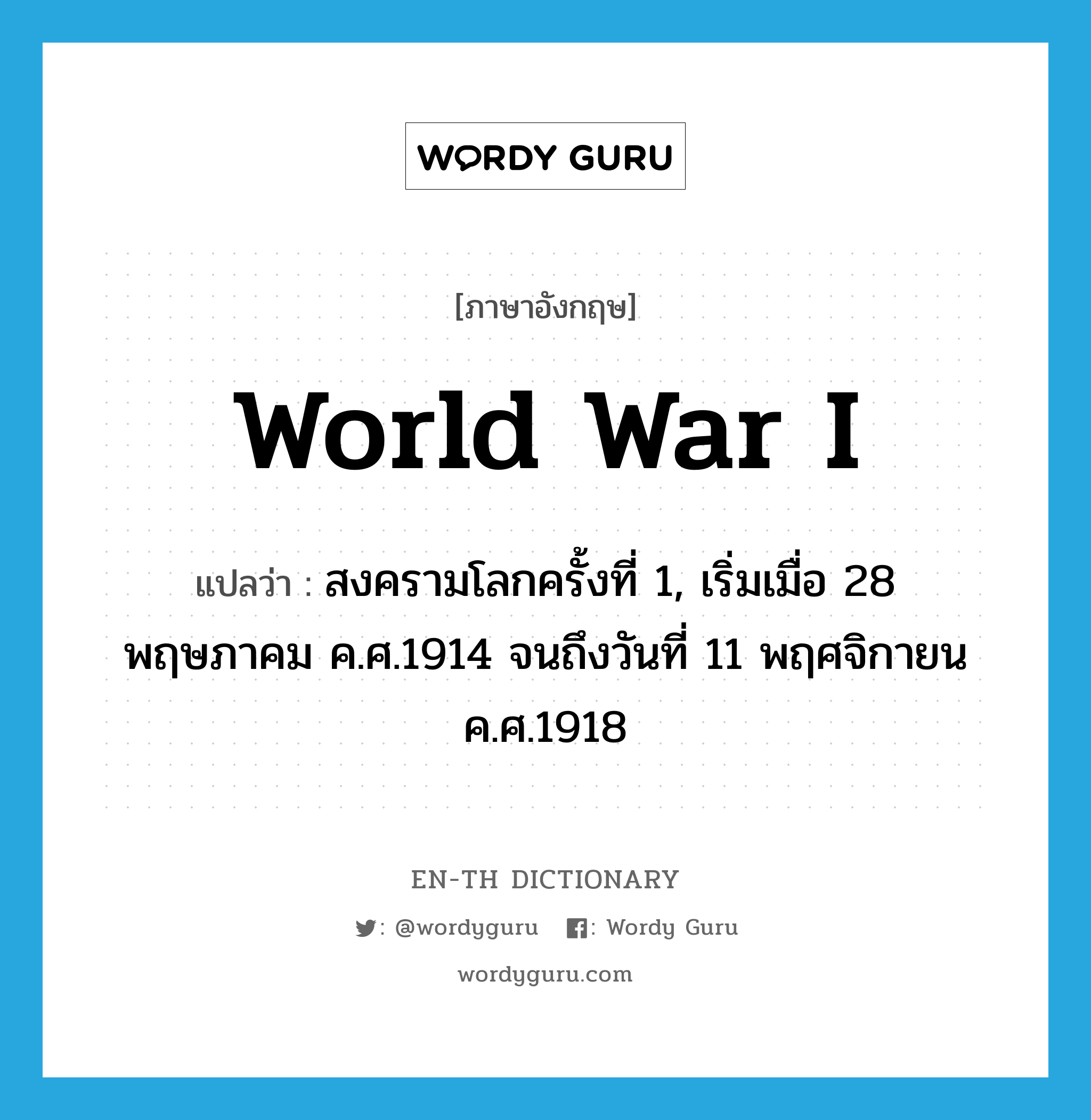 สงครามโลกครั้งที่ 1, เริ่มเมื่อ 28 พฤษภาคม ค.ศ.1914 จนถึงวันที่ 11 พฤศจิกายน ค.ศ.1918 ภาษาอังกฤษ?, คำศัพท์ภาษาอังกฤษ สงครามโลกครั้งที่ 1, เริ่มเมื่อ 28 พฤษภาคม ค.ศ.1914 จนถึงวันที่ 11 พฤศจิกายน ค.ศ.1918 แปลว่า World War I ประเภท N หมวด N