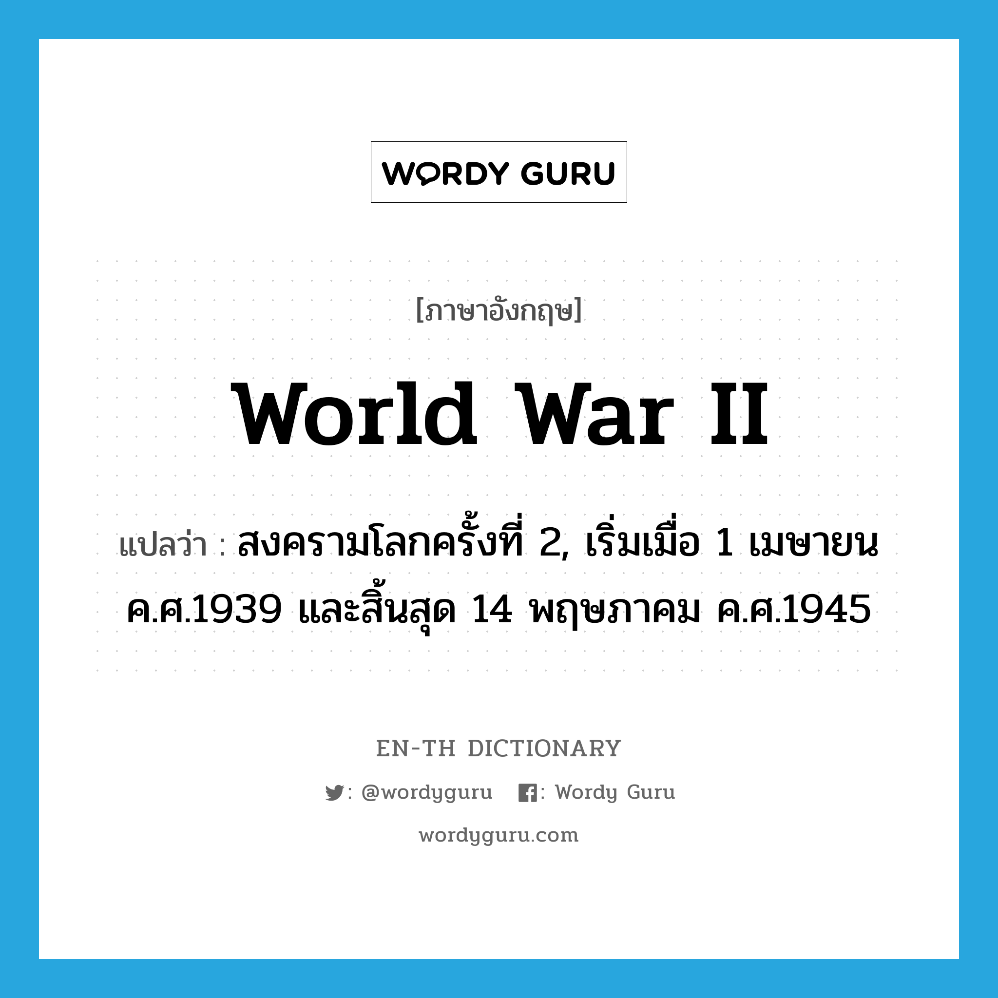 สงครามโลกครั้งที่ 2, เริ่มเมื่อ 1 เมษายน ค.ศ.1939 และสิ้นสุด 14 พฤษภาคม ค.ศ.1945 ภาษาอังกฤษ?, คำศัพท์ภาษาอังกฤษ สงครามโลกครั้งที่ 2, เริ่มเมื่อ 1 เมษายน ค.ศ.1939 และสิ้นสุด 14 พฤษภาคม ค.ศ.1945 แปลว่า World War II ประเภท N หมวด N