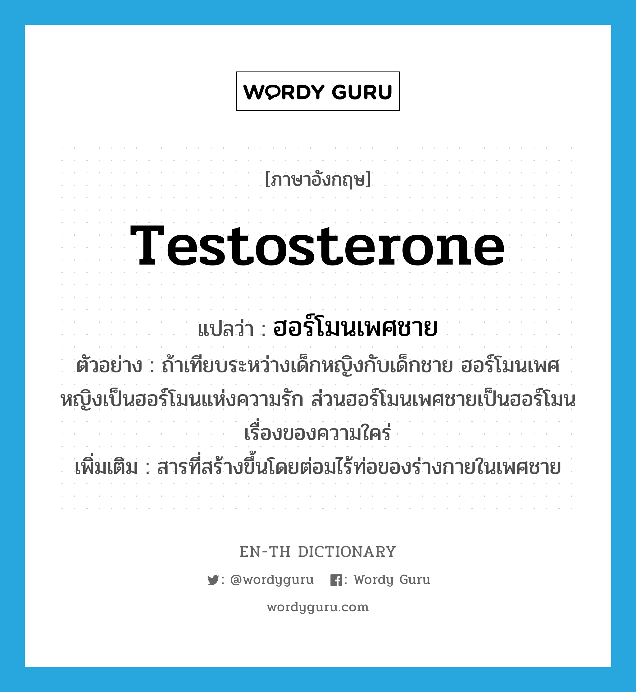 testosterone แปลว่า?, คำศัพท์ภาษาอังกฤษ testosterone แปลว่า ฮอร์โมนเพศชาย ประเภท N ตัวอย่าง ถ้าเทียบระหว่างเด็กหญิงกับเด็กชาย ฮอร์โมนเพศหญิงเป็นฮอร์โมนแห่งความรัก ส่วนฮอร์โมนเพศชายเป็นฮอร์โมนเรื่องของความใคร่ เพิ่มเติม สารที่สร้างขึ้นโดยต่อมไร้ท่อของร่างกายในเพศชาย หมวด N