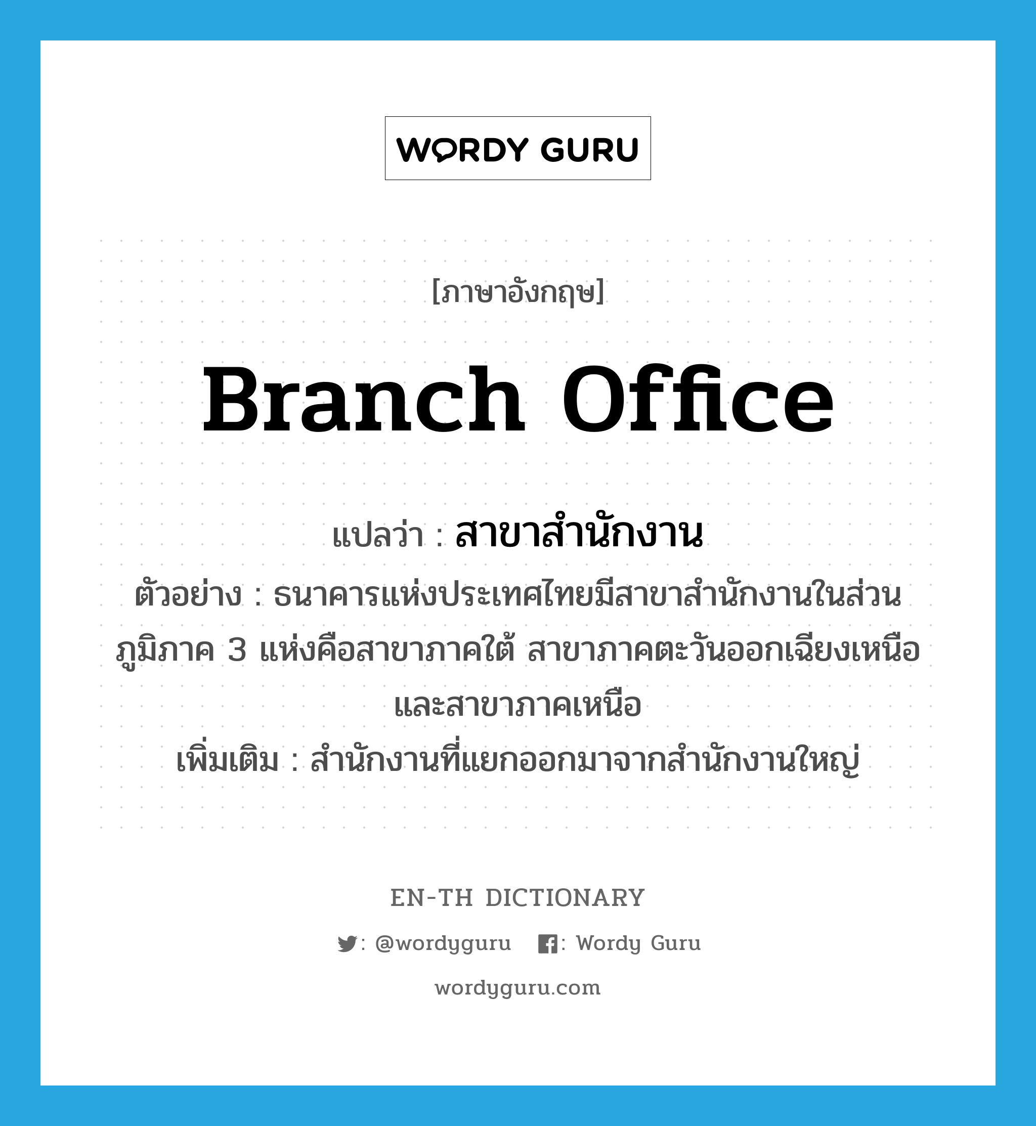 branch office แปลว่า?, คำศัพท์ภาษาอังกฤษ branch office แปลว่า สาขาสำนักงาน ประเภท N ตัวอย่าง ธนาคารแห่งประเทศไทยมีสาขาสำนักงานในส่วนภูมิภาค 3 แห่งคือสาขาภาคใต้ สาขาภาคตะวันออกเฉียงเหนือ และสาขาภาคเหนือ เพิ่มเติม สำนักงานที่แยกออกมาจากสำนักงานใหญ่ หมวด N