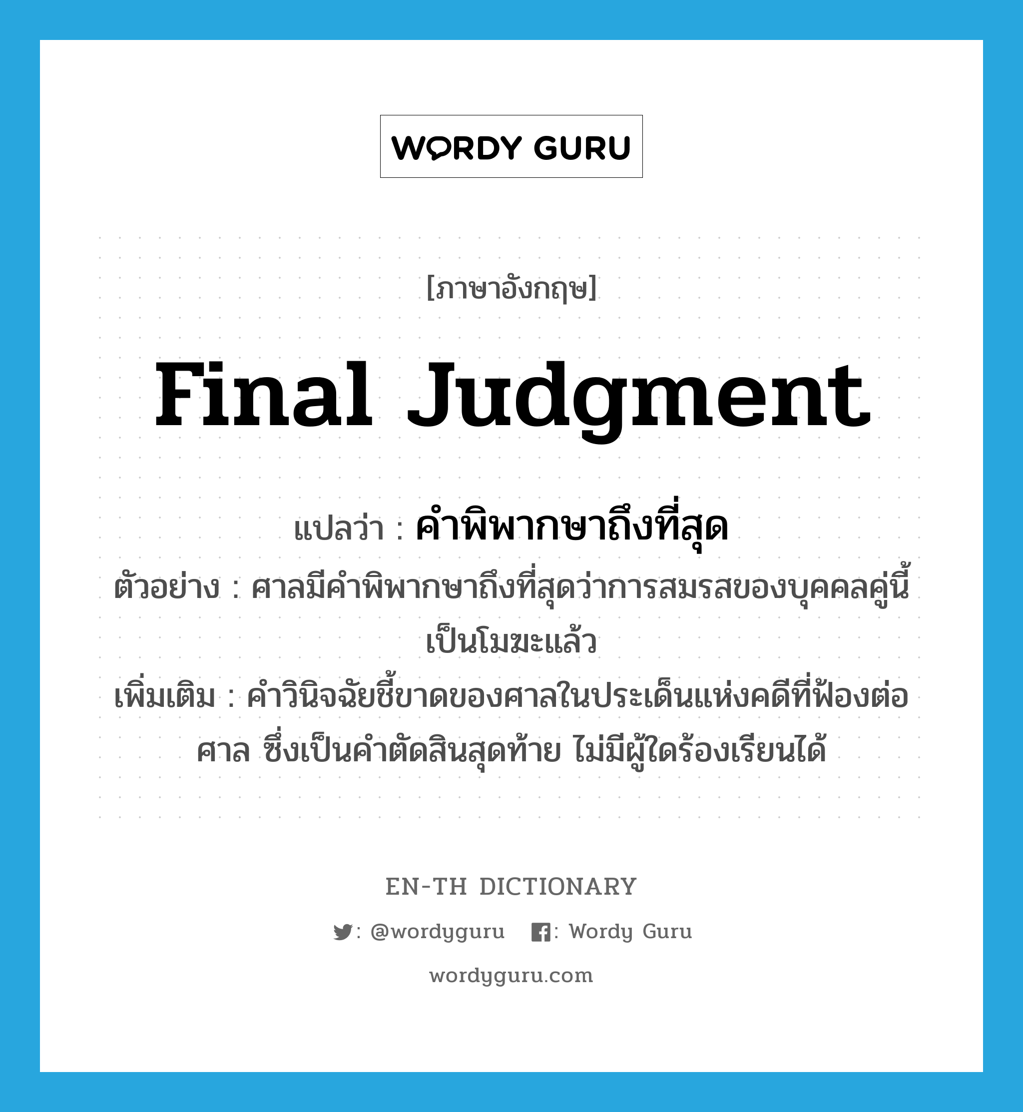 final judgment แปลว่า?, คำศัพท์ภาษาอังกฤษ final judgment แปลว่า คำพิพากษาถึงที่สุด ประเภท N ตัวอย่าง ศาลมีคำพิพากษาถึงที่สุดว่าการสมรสของบุคคลคู่นี้ เป็นโมฆะแล้ว เพิ่มเติม คำวินิจฉัยชี้ขาดของศาลในประเด็นแห่งคดีที่ฟ้องต่อศาล ซึ่งเป็นคำตัดสินสุดท้าย ไม่มีผู้ใดร้องเรียนได้ หมวด N