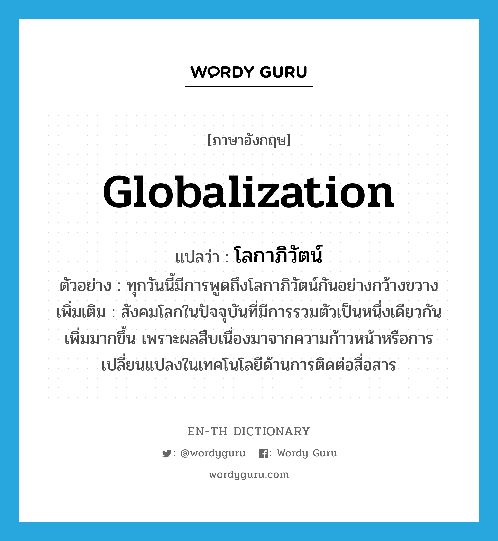 globalization แปลว่า?, คำศัพท์ภาษาอังกฤษ globalization แปลว่า โลกาภิวัตน์ ประเภท N ตัวอย่าง ทุกวันนี้มีการพูดถึงโลกาภิวัตน์กันอย่างกว้างขวาง เพิ่มเติม สังคมโลกในปัจจุบันที่มีการรวมตัวเป็นหนึ่งเดียวกันเพิ่มมากขึ้น เพราะผลสืบเนื่องมาจากความก้าวหน้าหรือการเปลี่ยนแปลงในเทคโนโลยีด้านการติดต่อสื่อสาร หมวด N