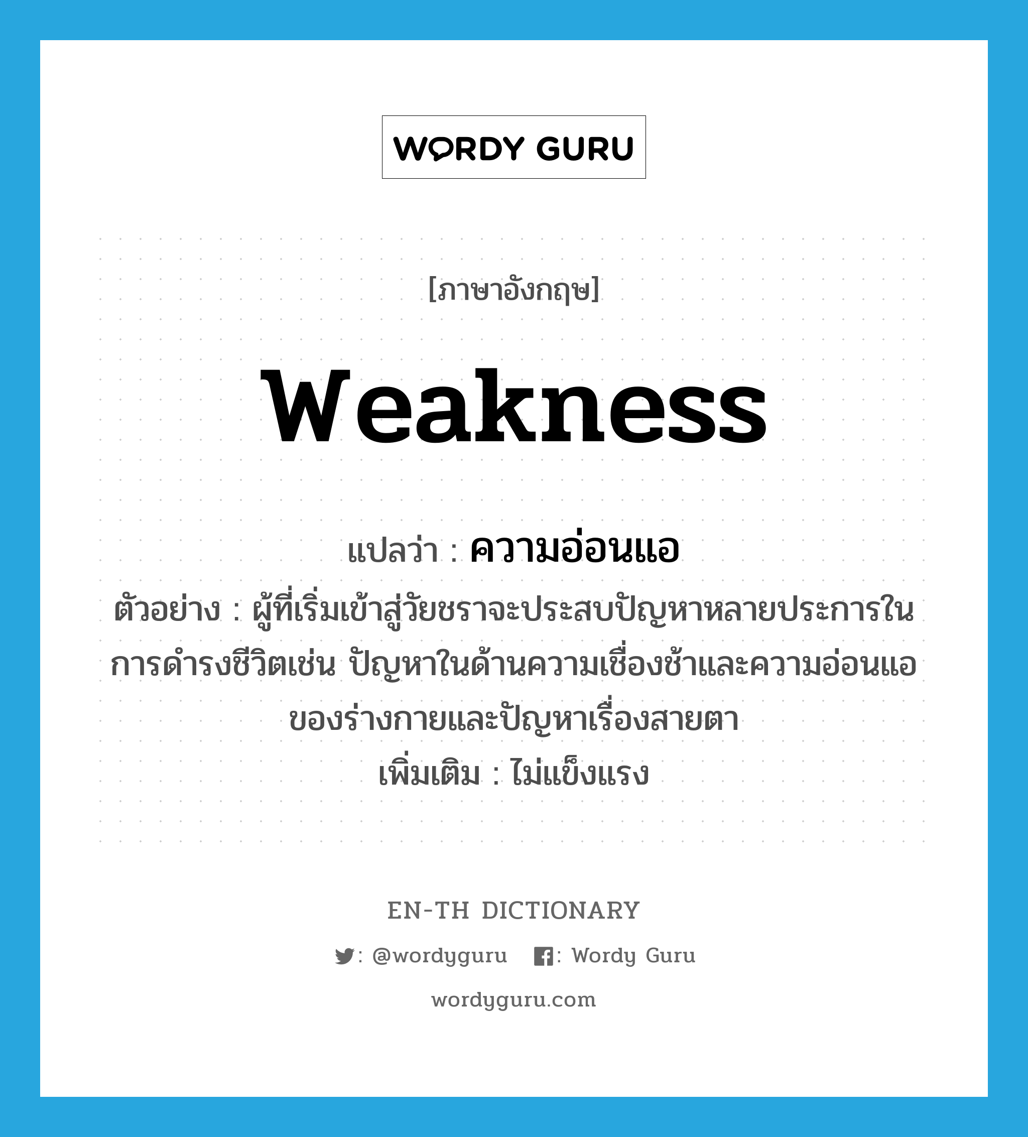 weakness แปลว่า?, คำศัพท์ภาษาอังกฤษ weakness แปลว่า ความอ่อนแอ ประเภท N ตัวอย่าง ผู้ที่เริ่มเข้าสู่วัยชราจะประสบปัญหาหลายประการในการดำรงชีวิตเช่น ปัญหาในด้านความเชื่องช้าและความอ่อนแอของร่างกายและปัญหาเรื่องสายตา เพิ่มเติม ไม่แข็งแรง หมวด N