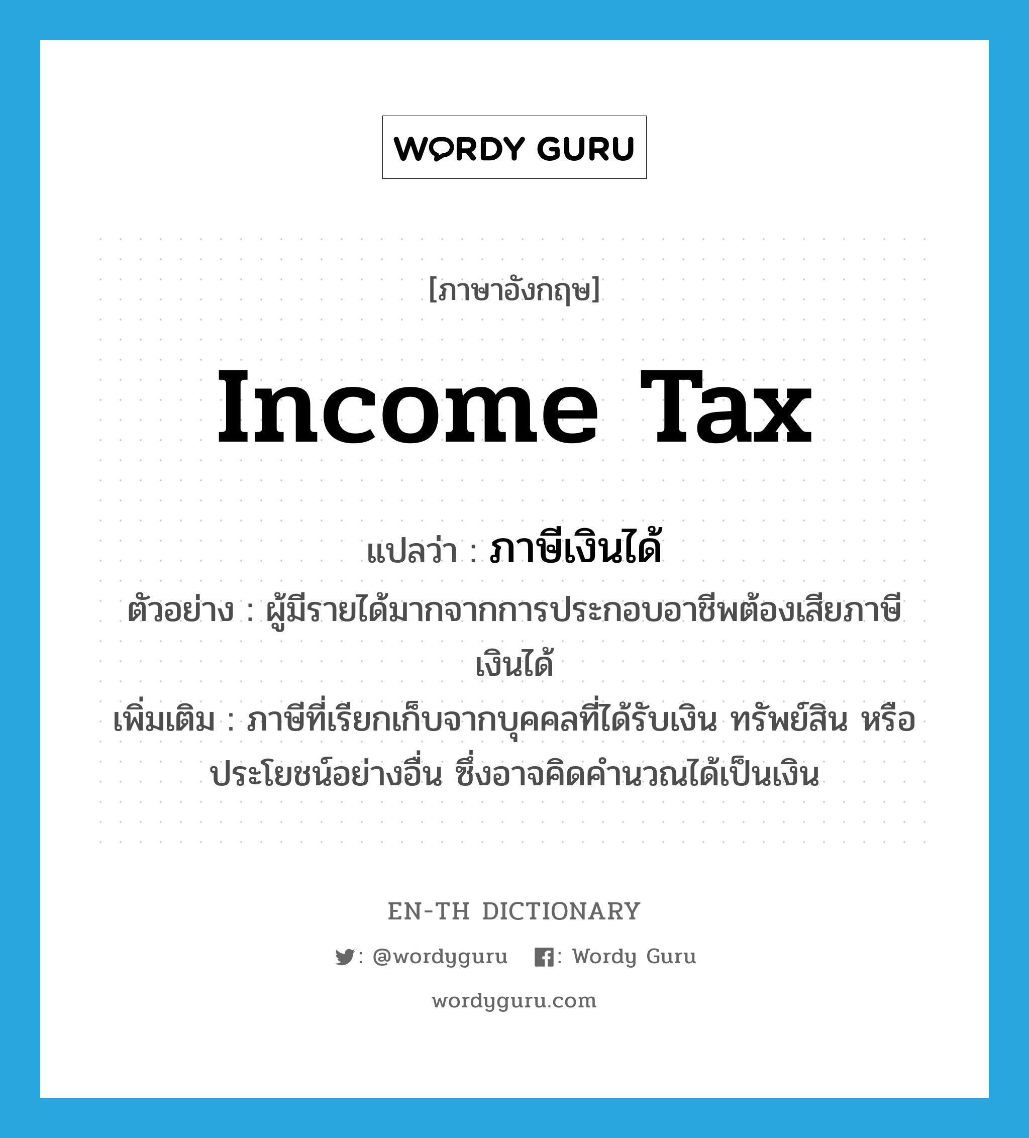 income tax แปลว่า?, คำศัพท์ภาษาอังกฤษ income tax แปลว่า ภาษีเงินได้ ประเภท N ตัวอย่าง ผู้มีรายได้มากจากการประกอบอาชีพต้องเสียภาษีเงินได้ เพิ่มเติม ภาษีที่เรียกเก็บจากบุคคลที่ได้รับเงิน ทรัพย์สิน หรือประโยชน์อย่างอื่น ซึ่งอาจคิดคำนวณได้เป็นเงิน หมวด N