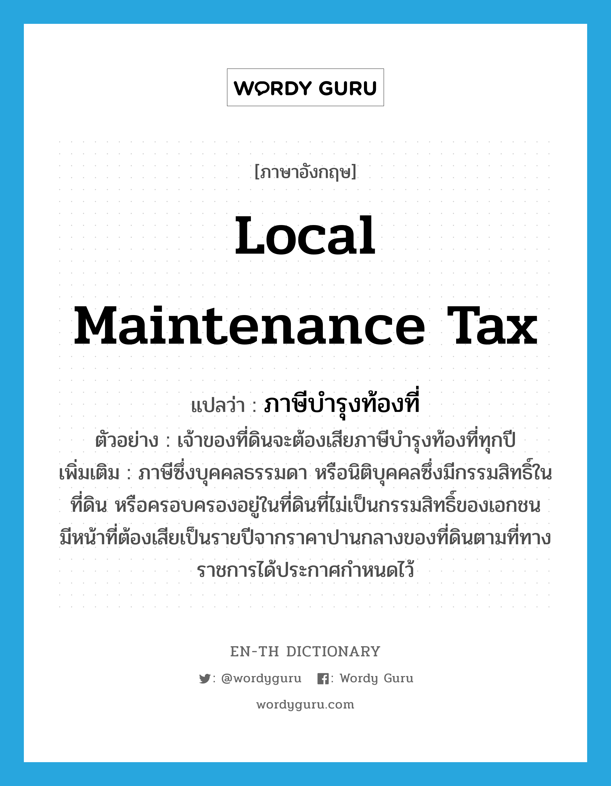 local maintenance tax แปลว่า?, คำศัพท์ภาษาอังกฤษ local maintenance tax แปลว่า ภาษีบำรุงท้องที่ ประเภท N ตัวอย่าง เจ้าของที่ดินจะต้องเสียภาษีบำรุงท้องที่ทุกปี เพิ่มเติม ภาษีซึ่งบุคคลธรรมดา หรือนิติบุคคลซึ่งมีกรรมสิทธิ์ในที่ดิน หรือครอบครองอยู่ในที่ดินที่ไม่เป็นกรรมสิทธิ์ของเอกชน มีหน้าที่ต้องเสียเป็นรายปีจากราคาปานกลางของที่ดินตามที่ทางราชการได้ประกาศกำหนดไว้ หมวด N