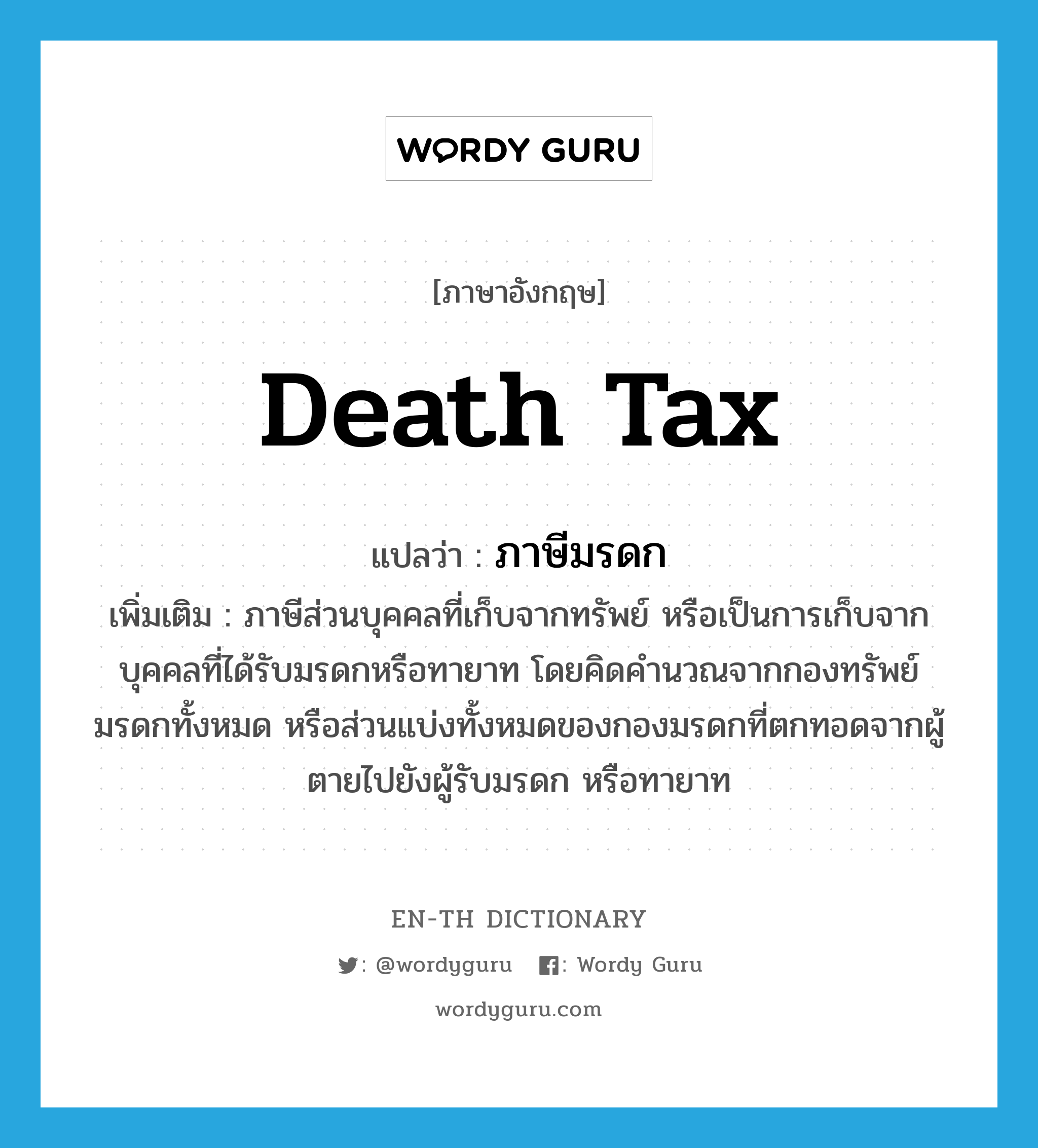 death tax แปลว่า?, คำศัพท์ภาษาอังกฤษ death tax แปลว่า ภาษีมรดก ประเภท N เพิ่มเติม ภาษีส่วนบุคคลที่เก็บจากทรัพย์ หรือเป็นการเก็บจากบุคคลที่ได้รับมรดกหรือทายาท โดยคิดคำนวณจากกองทรัพย์มรดกทั้งหมด หรือส่วนแบ่งทั้งหมดของกองมรดกที่ตกทอดจากผู้ตายไปยังผู้รับมรดก หรือทายาท หมวด N