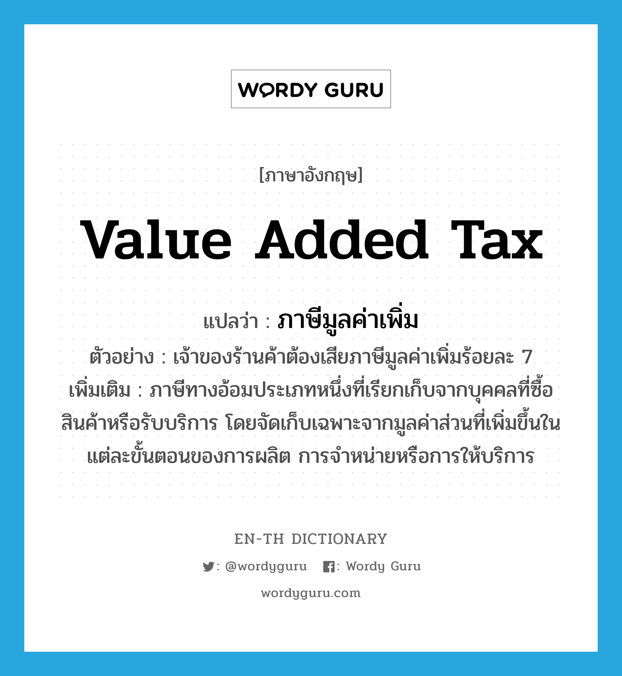 value added tax แปลว่า?, คำศัพท์ภาษาอังกฤษ value added tax แปลว่า ภาษีมูลค่าเพิ่ม ประเภท N ตัวอย่าง เจ้าของร้านค้าต้องเสียภาษีมูลค่าเพิ่มร้อยละ 7 เพิ่มเติม ภาษีทางอ้อมประเภทหนึ่งที่เรียกเก็บจากบุคคลที่ซื้อสินค้าหรือรับบริการ โดยจัดเก็บเฉพาะจากมูลค่าส่วนที่เพิ่มขึ้นในแต่ละขั้นตอนของการผลิต การจำหน่ายหรือการให้บริการ หมวด N