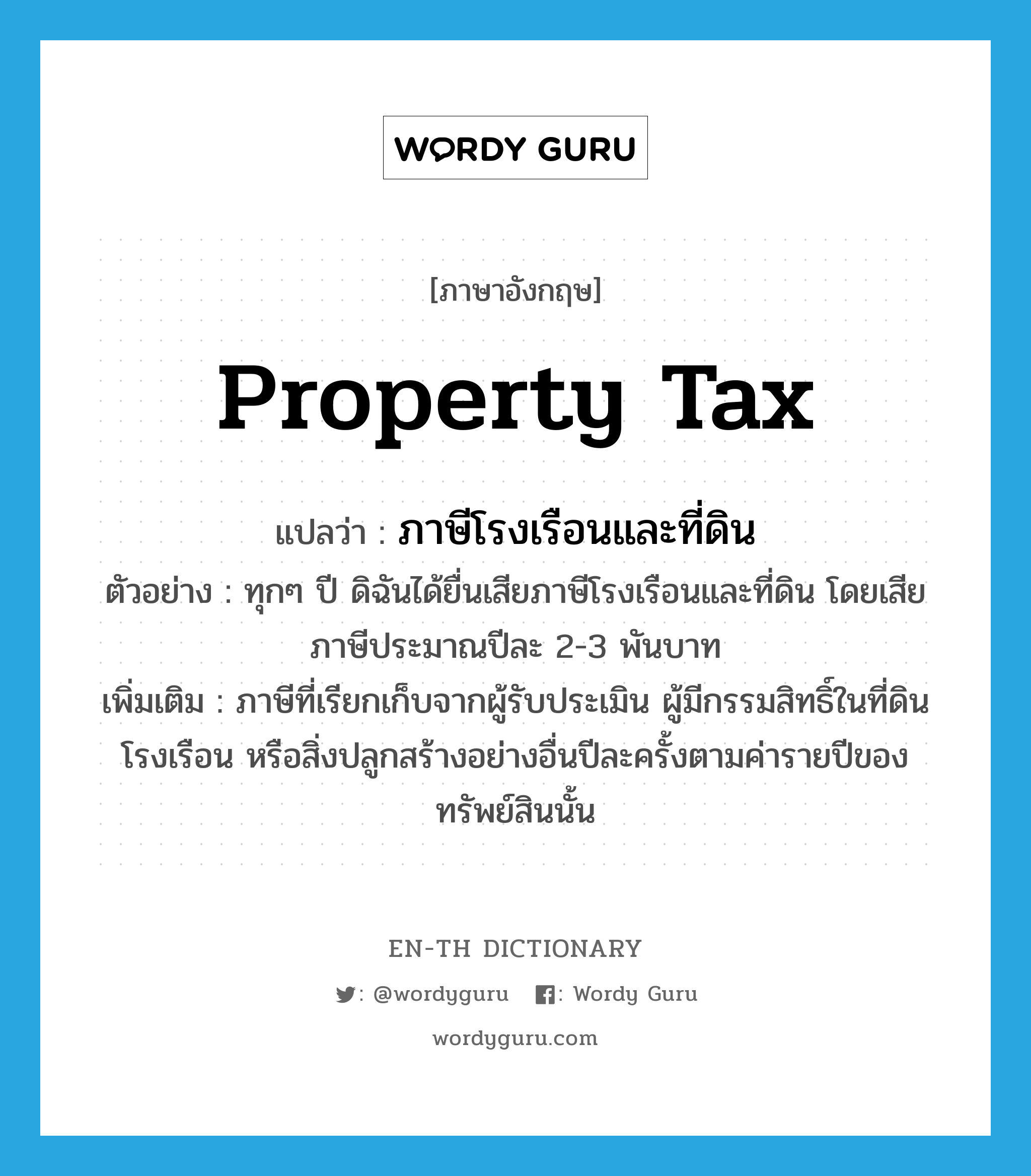 property tax แปลว่า?, คำศัพท์ภาษาอังกฤษ property tax แปลว่า ภาษีโรงเรือนและที่ดิน ประเภท N ตัวอย่าง ทุกๆ ปี ดิฉันได้ยื่นเสียภาษีโรงเรือนและที่ดิน โดยเสียภาษีประมาณปีละ 2-3 พันบาท เพิ่มเติม ภาษีที่เรียกเก็บจากผู้รับประเมิน ผู้มีกรรมสิทธิ์ในที่ดินโรงเรือน หรือสิ่งปลูกสร้างอย่างอื่นปีละครั้งตามค่ารายปีของทรัพย์สินนั้น หมวด N