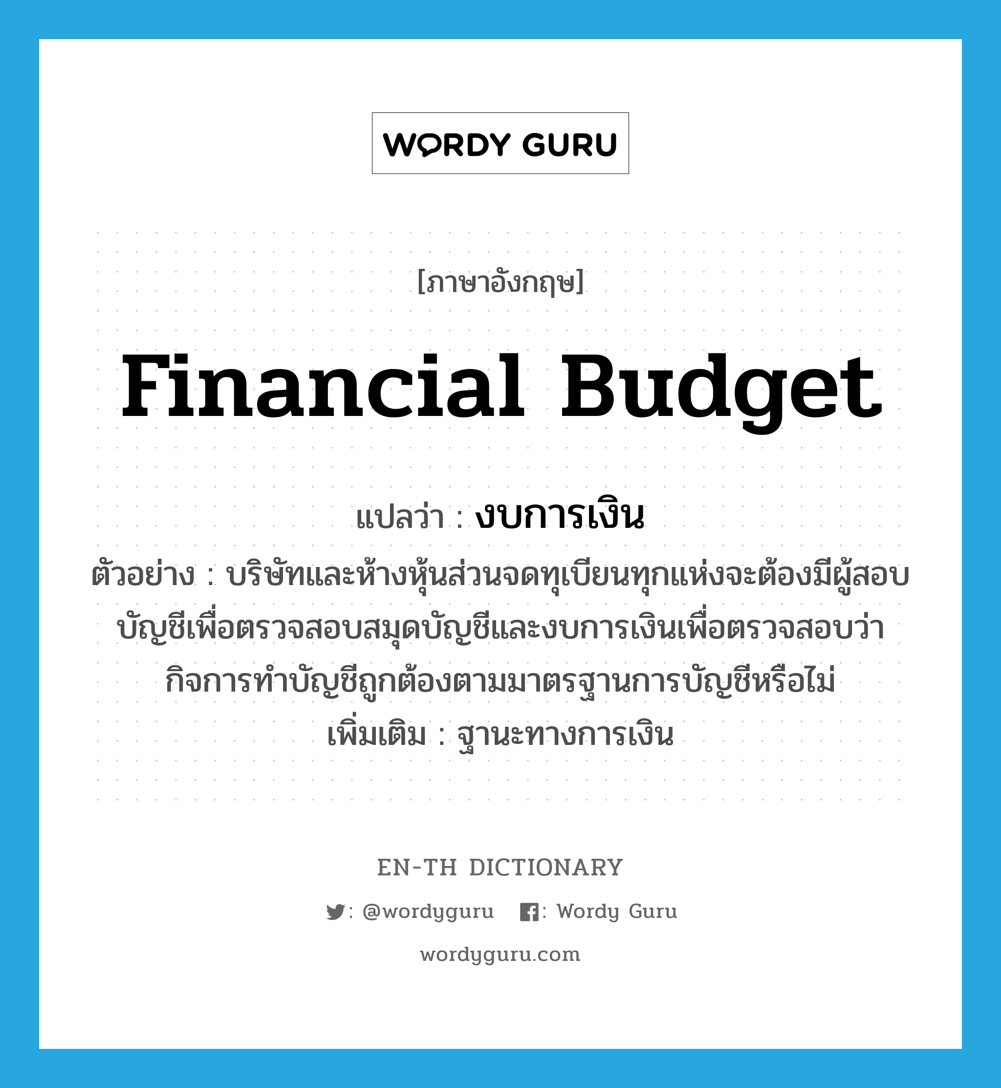 financial budget แปลว่า?, คำศัพท์ภาษาอังกฤษ financial budget แปลว่า งบการเงิน ประเภท N ตัวอย่าง บริษัทและห้างหุ้นส่วนจดทุเบียนทุกแห่งจะต้องมีผู้สอบบัญชีเพื่อตรวจสอบสมุดบัญชีและงบการเงินเพื่อตรวจสอบว่ากิจการทำบัญชีถูกต้องตามมาตรฐานการบัญชีหรือไม่ เพิ่มเติม ฐานะทางการเงิน หมวด N