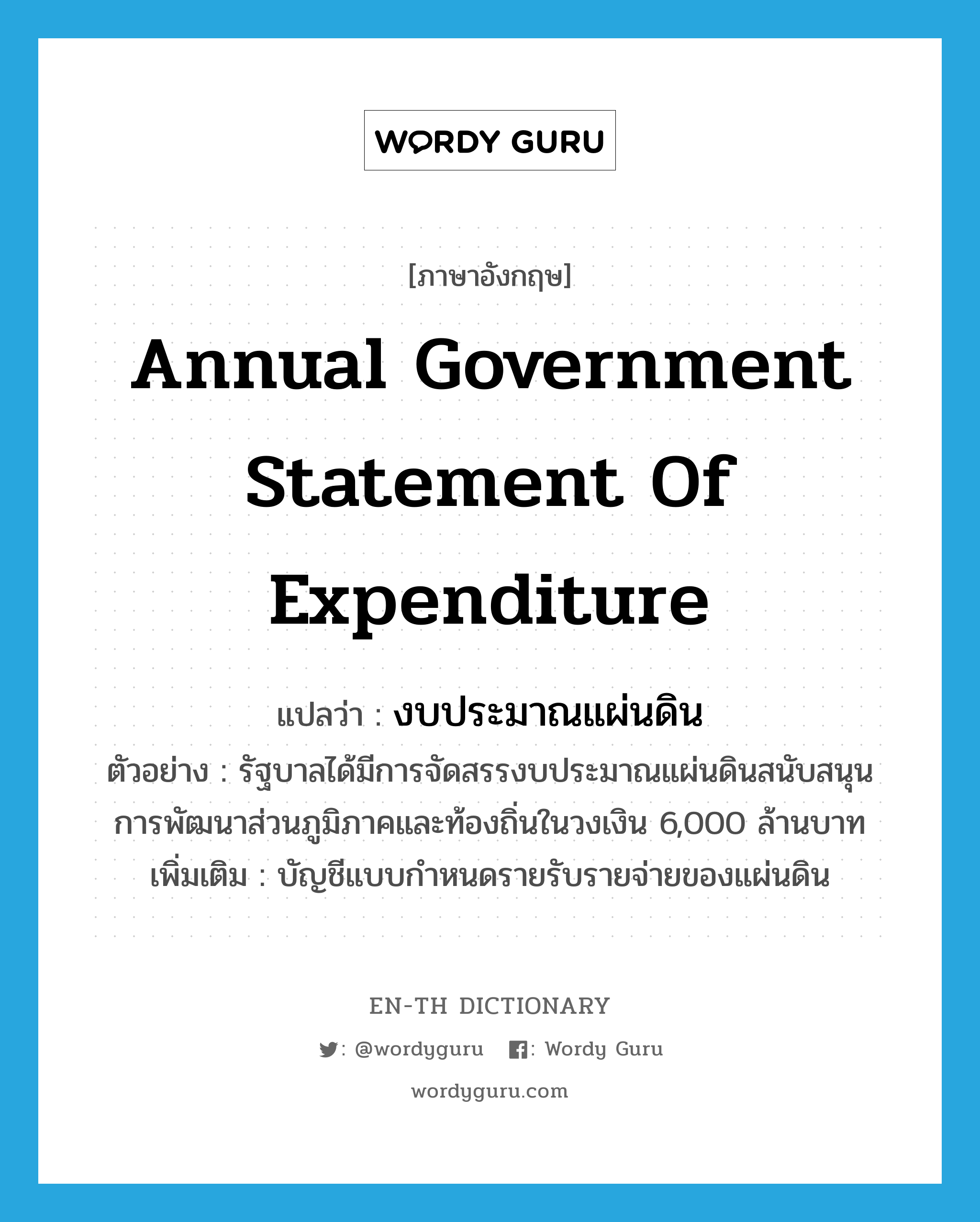 annual government statement of expenditure แปลว่า?, คำศัพท์ภาษาอังกฤษ annual government statement of expenditure แปลว่า งบประมาณแผ่นดิน ประเภท N ตัวอย่าง รัฐบาลได้มีการจัดสรรงบประมาณแผ่นดินสนับสนุนการพัฒนาส่วนภูมิภาคและท้องถิ่นในวงเงิน 6,000 ล้านบาท เพิ่มเติม บัญชีแบบกำหนดรายรับรายจ่ายของแผ่นดิน หมวด N