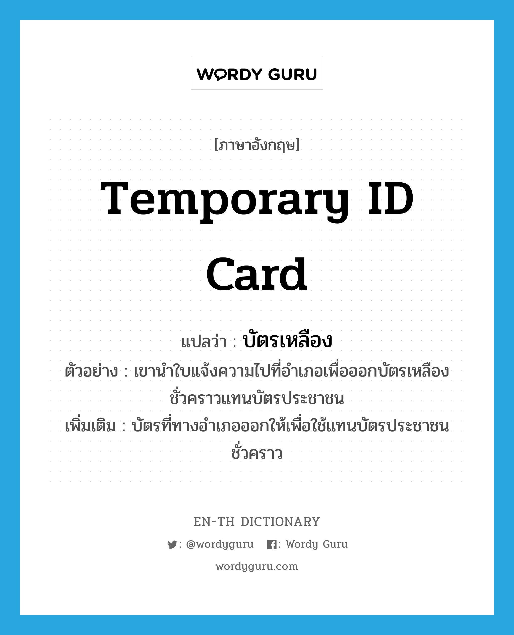 temporary ID card แปลว่า?, คำศัพท์ภาษาอังกฤษ temporary ID card แปลว่า บัตรเหลือง ประเภท N ตัวอย่าง เขานำใบแจ้งความไปที่อำเภอเพื่อออกบัตรเหลืองชั่วคราวแทนบัตรประชาชน เพิ่มเติม บัตรที่ทางอำเภอออกให้เพื่อใช้แทนบัตรประชาชนชั่วคราว หมวด N