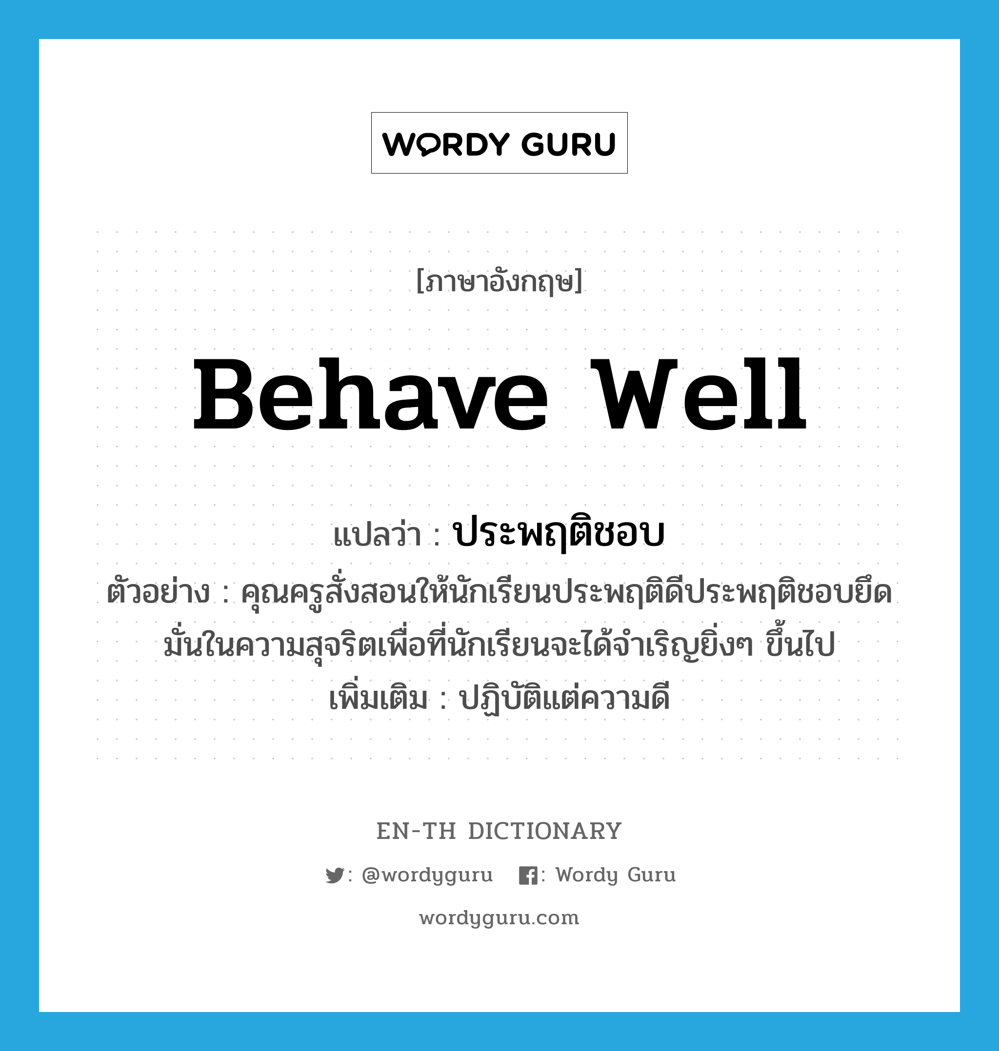 behave well แปลว่า?, คำศัพท์ภาษาอังกฤษ behave well แปลว่า ประพฤติชอบ ประเภท V ตัวอย่าง คุณครูสั่งสอนให้นักเรียนประพฤติดีประพฤติชอบยึดมั่นในความสุจริตเพื่อที่นักเรียนจะได้จำเริญยิ่งๆ ขึ้นไป เพิ่มเติม ปฏิบัติแต่ความดี หมวด V