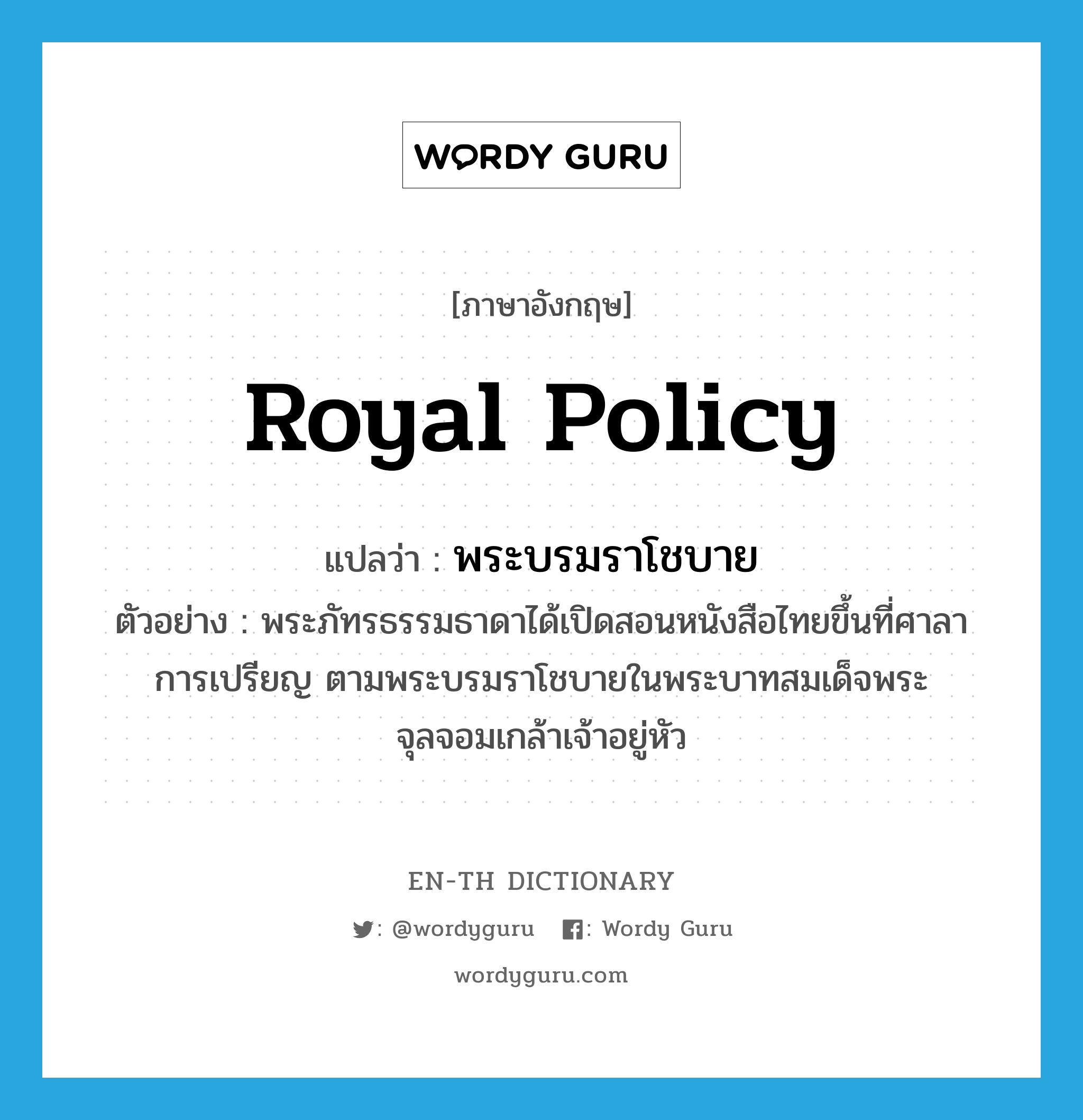 royal policy แปลว่า?, คำศัพท์ภาษาอังกฤษ royal policy แปลว่า พระบรมราโชบาย ประเภท N ตัวอย่าง พระภัทรธรรมธาดาได้เปิดสอนหนังสือไทยขึ้นที่ศาลาการเปรียญ ตามพระบรมราโชบายในพระบาทสมเด็จพระจุลจอมเกล้าเจ้าอยู่หัว หมวด N