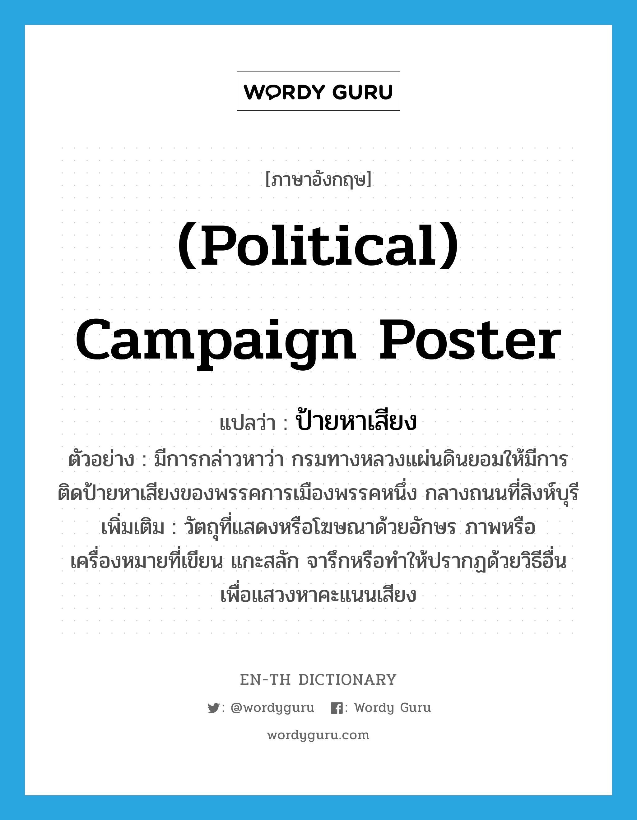 (political) campaign poster แปลว่า?, คำศัพท์ภาษาอังกฤษ (political) campaign poster แปลว่า ป้ายหาเสียง ประเภท N ตัวอย่าง มีการกล่าวหาว่า กรมทางหลวงแผ่นดินยอมให้มีการติดป้ายหาเสียงของพรรคการเมืองพรรคหนึ่ง กลางถนนที่สิงห์บุรี เพิ่มเติม วัตถุที่แสดงหรือโฆษณาด้วยอักษร ภาพหรือเครื่องหมายที่เขียน แกะสลัก จารึกหรือทำให้ปรากฏด้วยวิธีอื่น เพื่อแสวงหาคะแนนเสียง หมวด N