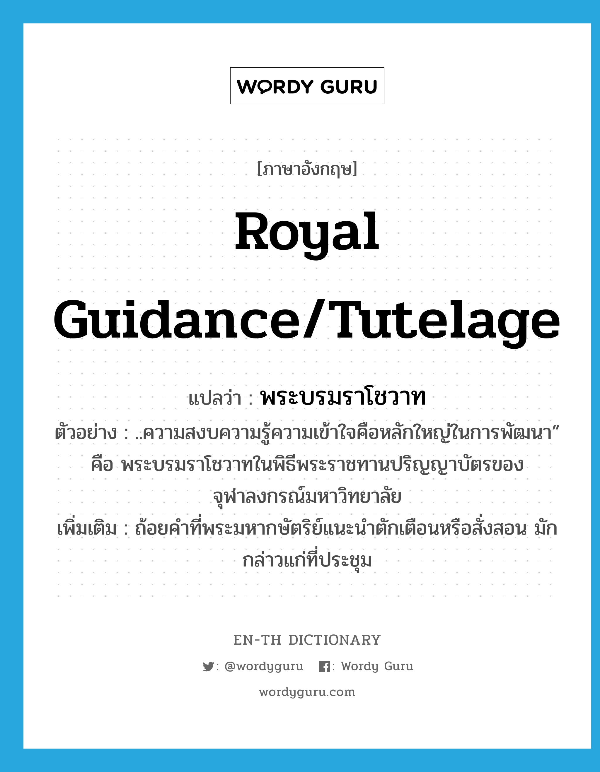royal guidance/tutelage แปลว่า?, คำศัพท์ภาษาอังกฤษ royal guidance/tutelage แปลว่า พระบรมราโชวาท ประเภท N ตัวอย่าง ..ความสงบความรู้ความเข้าใจคือหลักใหญ่ในการพัฒนา” คือ พระบรมราโชวาทในพิธีพระราชทานปริญญาบัตรของจุฬาลงกรณ์มหาวิทยาลัย เพิ่มเติม ถ้อยคำที่พระมหากษัตริย์แนะนำตักเตือนหรือสั่งสอน มักกล่าวแก่ที่ประชุม หมวด N