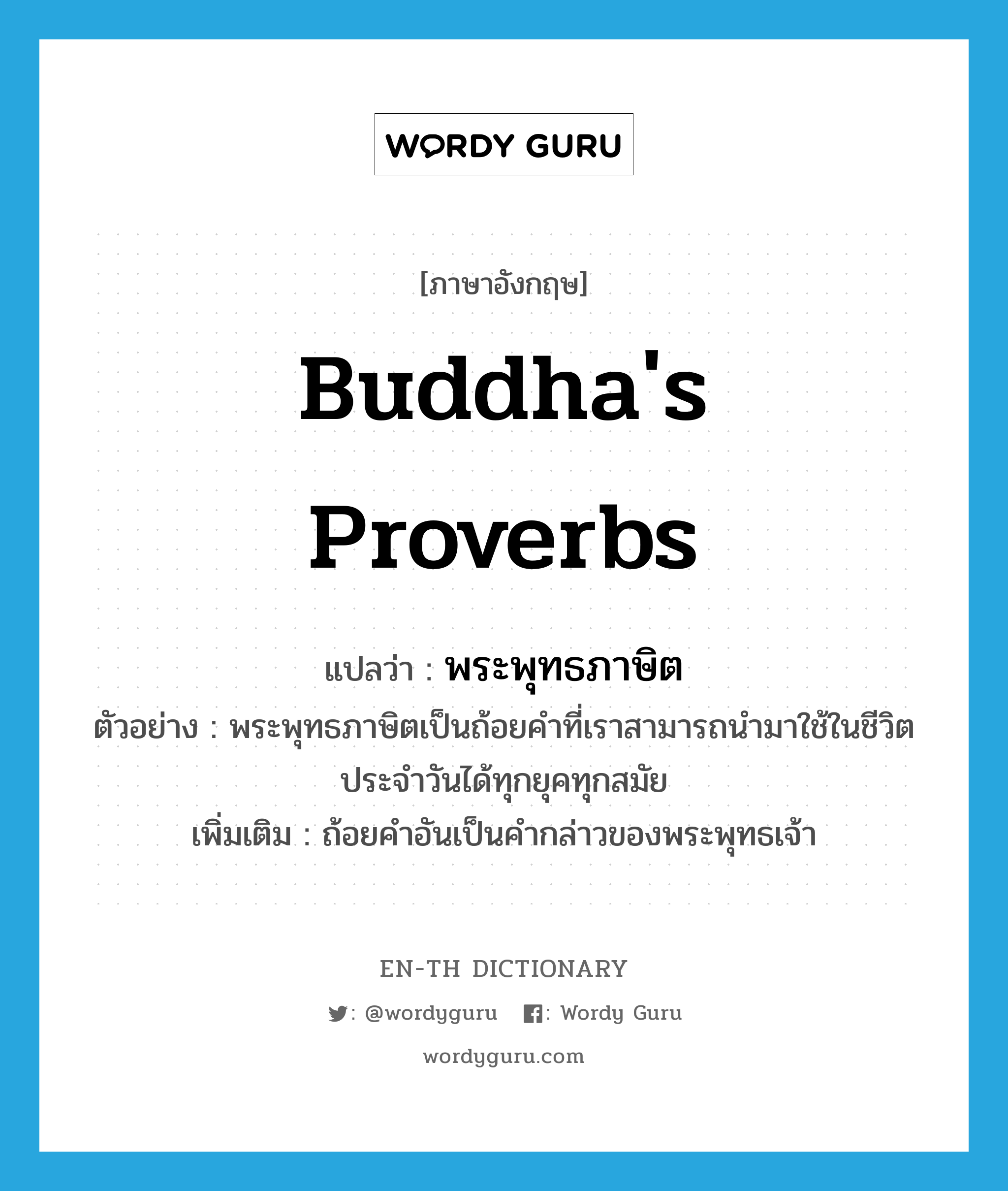 พระพุทธภาษิต ภาษาอังกฤษ?, คำศัพท์ภาษาอังกฤษ พระพุทธภาษิต แปลว่า Buddha's proverbs ประเภท N ตัวอย่าง พระพุทธภาษิตเป็นถ้อยคำที่เราสามารถนำมาใช้ในชีวิตประจำวันได้ทุกยุคทุกสมัย เพิ่มเติม ถ้อยคำอันเป็นคำกล่าวของพระพุทธเจ้า หมวด N