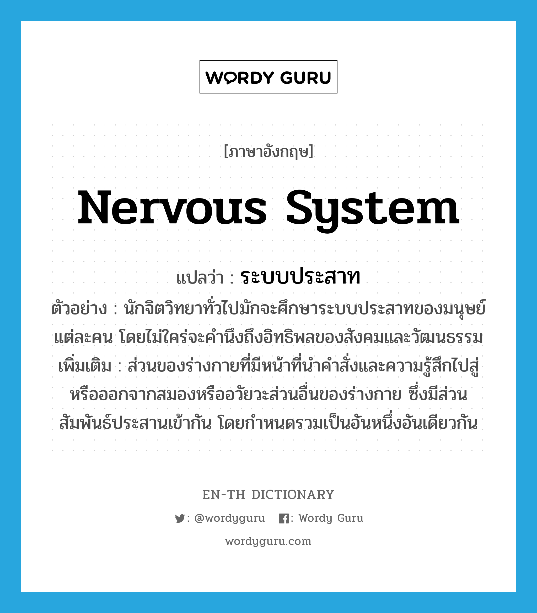 nervous system แปลว่า?, คำศัพท์ภาษาอังกฤษ nervous system แปลว่า ระบบประสาท ประเภท N ตัวอย่าง นักจิตวิทยาทั่วไปมักจะศึกษาระบบประสาทของมนุษย์แต่ละคน โดยไม่ใคร่จะคำนึงถึงอิทธิพลของสังคมและวัฒนธรรม เพิ่มเติม ส่วนของร่างกายที่มีหน้าที่นำคำสั่งและความรู้สึกไปสู่หรือออกจากสมองหรืออวัยวะส่วนอื่นของร่างกาย ซึ่งมีส่วนสัมพันธ์ประสานเข้ากัน โดยกำหนดรวมเป็นอันหนึ่งอันเดียวกัน หมวด N