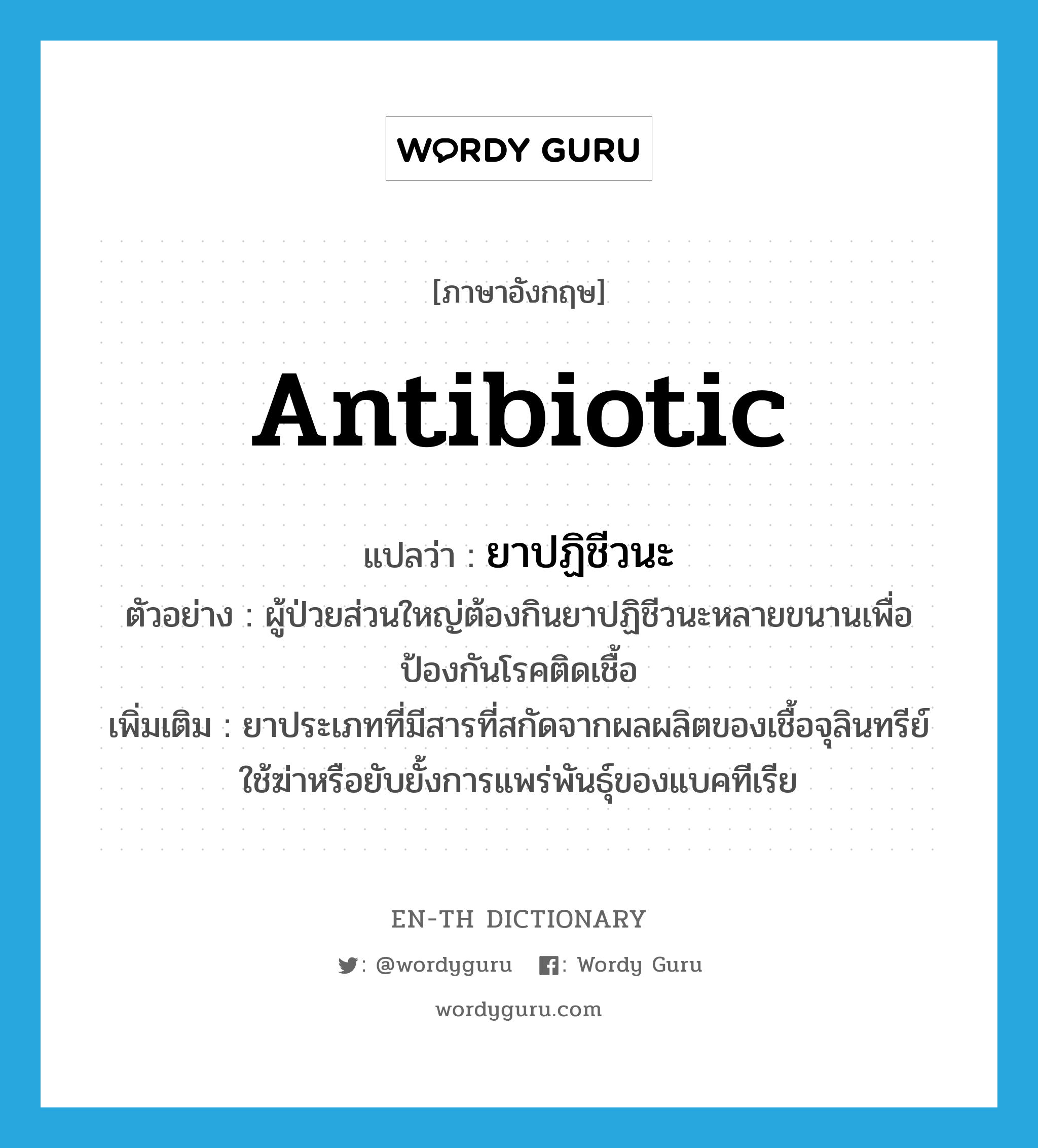 antibiotic แปลว่า?, คำศัพท์ภาษาอังกฤษ antibiotic แปลว่า ยาปฏิชีวนะ ประเภท N ตัวอย่าง ผู้ป่วยส่วนใหญ่ต้องกินยาปฏิชีวนะหลายขนานเพื่อป้องกันโรคติดเชื้อ เพิ่มเติม ยาประเภทที่มีสารที่สกัดจากผลผลิตของเชื้อจุลินทรีย์ ใช้ฆ่าหรือยับยั้งการแพร่พันธุ์ของแบคทีเรีย หมวด N