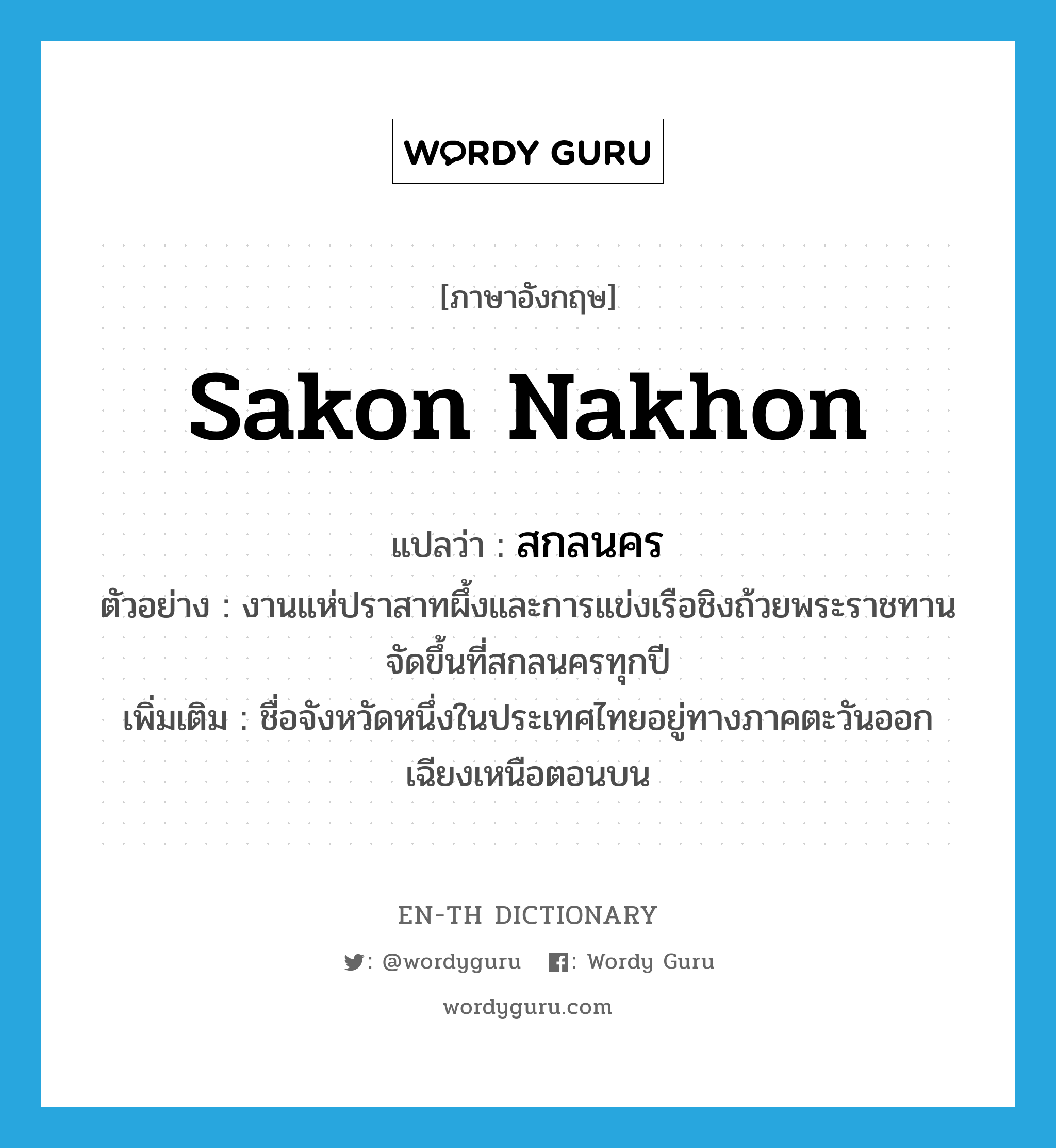 สกลนคร ภาษาอังกฤษ?, คำศัพท์ภาษาอังกฤษ สกลนคร แปลว่า Sakon Nakhon ประเภท N ตัวอย่าง งานแห่ปราสาทผึ้งและการแข่งเรือชิงถ้วยพระราชทานจัดขึ้นที่สกลนครทุกปี เพิ่มเติม ชื่อจังหวัดหนึ่งในประเทศไทยอยู่ทางภาคตะวันออกเฉียงเหนือตอนบน หมวด N